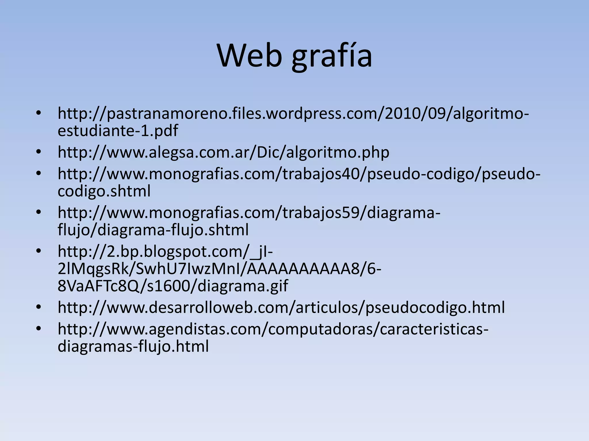 Web grafía http://pastranamoreno.files.wordpress.com/2010/09/algoritmo-estudiante-1.pdfhttp://www.alegsa.com.ar/Dic/algoritmo.phphttp://www.monografias.com/trabajos40/pseudo-codigo/pseudo-codigo.shtmlhttp://www.monografias.com/trabajos59/diagrama-flujo/diagrama-flujo.shtmlhttp://2.bp.blogspot.com/_jI-2lMqgsRk/SwhU7IwzMnI/AAAAAAAAAA8/6-8VaAFTc8Q/s1600/diagrama.gifhttp://www.desarrolloweb.com/articulos/pseudocodigo.htmlhttp://www.agendistas.com/computadoras/caracteristicas-diagramas-flujo.html