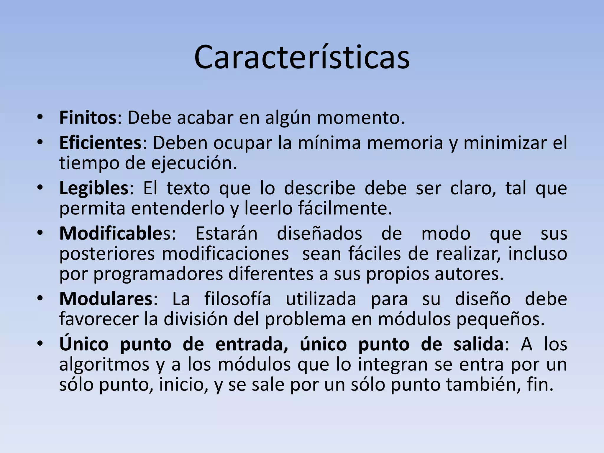Características Finitos: Debe acabar en algún momento.Eficientes: Deben ocupar la mínima memoria y minimizar el tiempo de ejecución.Legibles: El texto que lo describe debe ser claro, tal que permita entenderlo y leerlo fácilmente.Modificables: Estarán diseñados de modo que sus posteriores modificaciones  sean fáciles de realizar, incluso por programadores diferentes a sus propios autores.Modulares: La filosofía utilizada para su diseño debe favorecer la división del problema en módulos pequeños.Único punto de entrada, único punto de salida: A los algoritmos y a los módulos que lo integran se entra por un sólo punto, inicio, y se sale por un sólo punto también, fin.