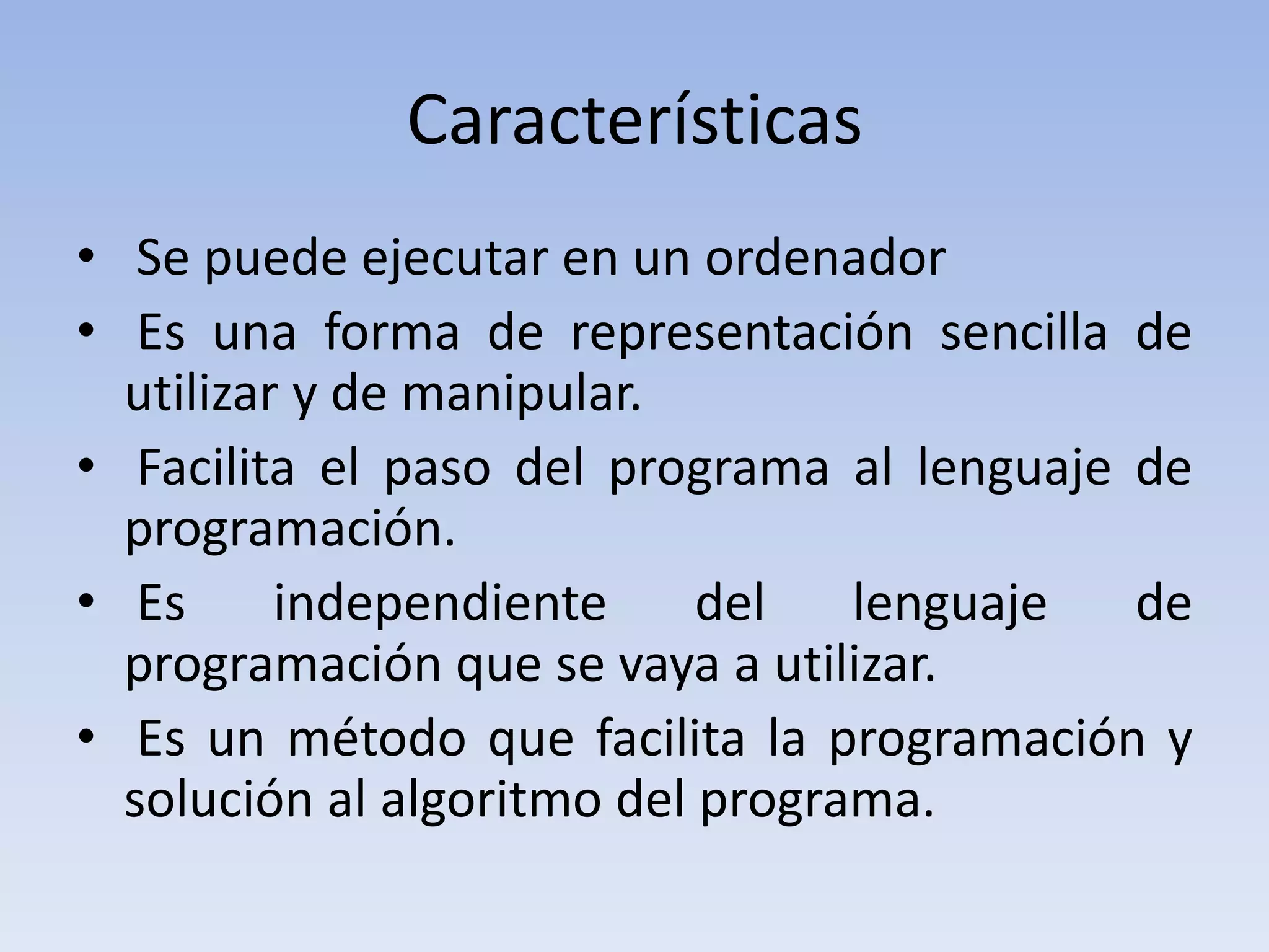 Características  Se puede ejecutar en un ordenador Es una forma de representación sencilla de utilizar y de manipular. Facilita el paso del programa al lenguaje de programación. Es independiente del lenguaje de programación que se vaya a utilizar. Es un método que facilita la programación y solución al algoritmo del programa. 