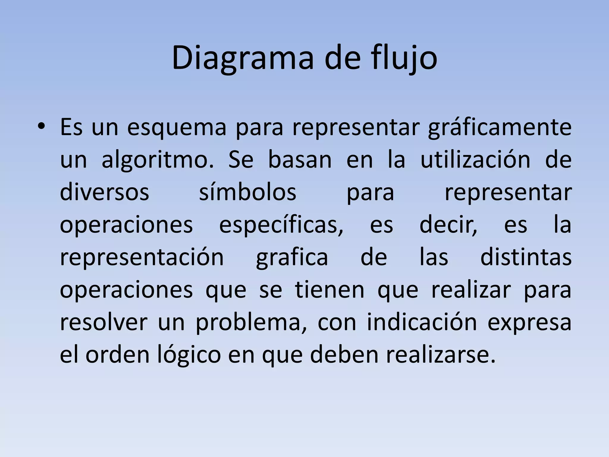 Diagrama de flujoEs un esquema para representar gráficamente un algoritmo. Se basan en la utilización de diversos símbolos para representar operaciones específicas, es decir, es la representación grafica de las distintas operaciones que se tienen que realizar para resolver un problema, con indicación expresa el orden lógico en que deben realizarse.