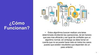 ¿Cómo
Funcionan?
• Estos algoritmos buscan realizar una tarea
determinada dividiendo las operaciones, de tal manera
que sea mas eficiente y ser igual de confiable que un
algoritmo normal, sin embargo se debe tomar en
cuenta que no se puede hacer esto en todos los casos
puesto que existen resultados que dependen de un
paso anterior.
3
 