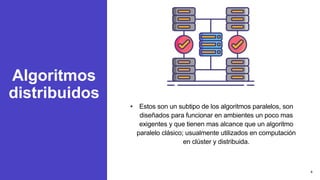 Algoritmos
distribuidos
• Estos son un subtipo de los algoritmos paralelos, son
diseñados para funcionar en ambientes un poco mas
exigentes y que tienen mas alcance que un algoritmo
paralelo clásico; usualmente utilizados en computación
en clúster y distribuida.
4
 