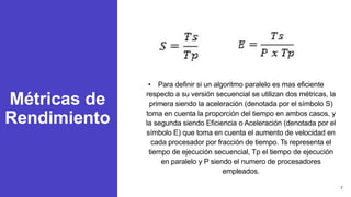 Métricas de
Rendimiento
• Para definir si un algoritmo paralelo es mas eficiente
respecto a su versión secuencial se utilizan dos métricas, la
primera siendo la aceleración (denotada por el símbolo S)
toma en cuenta la proporción del tiempo en ambos casos, y
la segunda siendo Eficiencia o Aceleración (denotada por el
símbolo E) que toma en cuenta el aumento de velocidad en
cada procesador por fracción de tiempo. Ts representa el
tiempo de ejecución secuencial, Tp el tiempo de ejecución
en paralelo y P siendo el numero de procesadores
empleados.
7
 