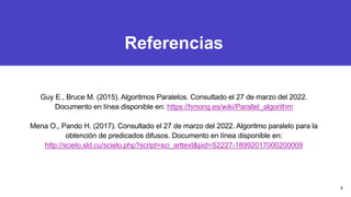 Referencias
Guy E., Bruce M. (2015). Algoritmos Paralelos. Consultado el 27 de marzo del 2022.
Documento en línea disponible en: https://hmong.es/wiki/Parallel_algorithm
Mena O., Pando H. (2017). Consultado el 27 de marzo del 2022. Algoritmo paralelo para la
obtención de predicados difusos. Documento en línea disponible en:
http://scielo.sld.cu/scielo.php?script=sci_arttext&pid=S2227-18992017000200009
8
 