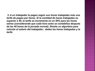 3. A un trabajador le pagan según sus horas trabajadas más una
tarifa de pagos por horas. Si la cantidad de horas trabajadas es
superior a 40, la tarifa se incrementa en un 50% para las horas
extras (considerando que cada hora extra se contabiliza después
de las 40 horas de la jornada normal). Diseñe un algoritmo para
calcular el salario del trabajador; dadas las horas trabajadas y la
tarifa
 