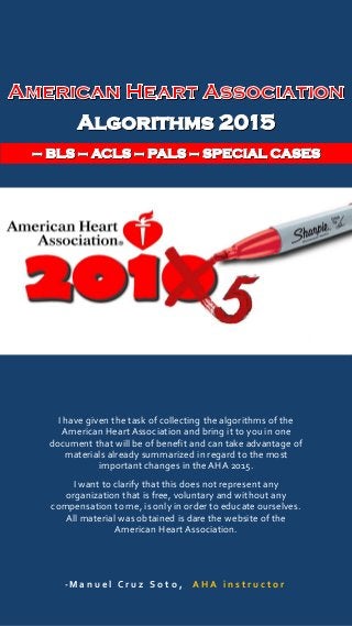 I have given the task of collecting the algorithms of the
American Heart Association and bring it to you in one
document that will be of benefit and can take advantage of
materials already summarized in regard to the most
important changes in the AHA 2015.
I want to clarify that this does not represent any
organization that is free, voluntary and without any
compensation to me, is only in order to educate ourselves.
All material was obtained is dare the website of the
American Heart Association.
-M a n u e l C r u z S o t o , A H A i n s t r u c t o r
 