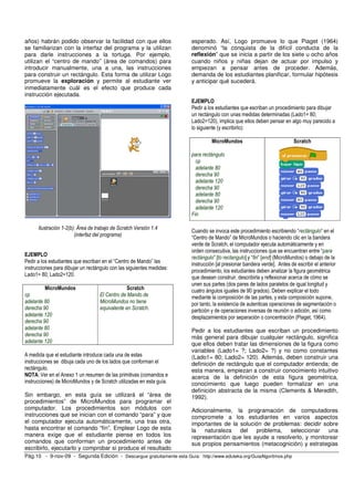 años) habrán podido observar la facilidad con que ellos                esperado. Así, Logo promueve lo que Piaget (1964)
se familiarizan con la interfaz del programa y la utilizan             denominó “la conquista de la difícil conducta de la
para darle instrucciones a la tortuga. Por ejemplo,                    reflexión” que se inicia a partir de los siete u ocho años
utilizan el “centro de mando” (área de comandos) para                  cuando niños y niñas dejan de actuar por impulso y
introducir manualmente, una a una, las instrucciones                   empiezan a pensar antes de proceder. Además,
para construir un rectángulo. Esta forma de utilizar Logo              demanda de los estudiantes planificar, formular hipótesis
promueve la exploración y permite al estudiante ver                    y anticipar qué sucederá.
inmediatamente cuál es el efecto que produce cada
instrucción ejecutada.
                                                                       EJEMPLO
                                                                       Pedir a los estudiantes que escriban un procedimiento para dibujar
                                                                       un rectángulo con unas medidas determinadas (Lado1= 80;
                                                                       Lado2=120), implica que ellos deben pensar en algo muy parecido a
                                                                       lo siguiente (y escribirlo):

                                                                                MicroMundos                              Scratch

                                                                       para rectángulo
                                                                         cp
                                                                         adelante 80
                                                                         derecha 90
                                                                         adelante 120
                                                                         derecha 90
                                                                         adelante 80
                                                                         derecha 90
                                                                         adelante 120
                                                                       Fin

      Ilustración 1-2(b): Área de trabajo de Scratch Versión 1.4
                                                                       Cuando se invoca este procedimiento escribiendo “rectángulo” en el
                        (interfaz del programa)                        “Centro de Mando” de MicroMundos o haciendo clic en la bandera
                                                                       verde de Scratch, el computador ejecuta automáticamente y en
                                                                       orden consecutiva, las instrucciones que se encuentran entre “para
EJEMPLO                                                                rectángulo” [to rectangulo] y “fin” [end] (MicroMundos) o debajo de la
Pedir a los estudiantes que escriban en el “Centro de Mando” las       instrucción [al presionar bandera verde]. Antes de escribir el anterior
instrucciones para dibujar un rectángulo con las siguientes medidas:
                                                                       procedimiento, los estudiantes deben analizar la figura geométrica
Lado1= 80; Lado2=120.                                                  que desean construir, describirla y reflexionar acerca de cómo se
                                                                       unen sus partes (dos pares de lados paralelos de igual longitud y
         MicroMundos                             Scratch               cuatro ángulos iguales de 90 grados). Deben explicar el todo
cp                                  El Centro de Mando de              mediante la composición de las partes, y esta composición supone,
adelante 80                         MicroMundos no tiene               por tanto, la existencia de autenticas operaciones de segmentación o
derecha 90                          equivalente en Scratch.            partición y de operaciones inversas de reunión o adición, así como
adelante 120                                                           desplazamientos por separación o concentración (Piaget, 1964).
derecha 90
adelante 80                                                            Pedir a los estudiantes que escriban un procedimiento
derecha 90                                                             más general para dibujar cualquier rectángulo, significa
adelante 120                                                           que ellos deben tratar las dimensiones de la figura como
                                                                       variables (Lado1= ?; Lado2= ?) y no como constantes
A medida que el estudiante introduce cada una de estas                 (Lado1= 80; Lado2= 120). Además, deben construir una
instrucciones se dibuja cada uno de los lados que conforman el         definición de rectángulo que el computador entienda; de
rectángulo.                                                            esta manera, empiezan a construir conocimiento intuitivo
NOTA: Ver en el Anexo 1 un resumen de las primitivas (comandos e       acerca de la definición de esta figura geométrica,
instrucciones) de MicroMundos y de Scratch utilizadas en esta guía.    conocimiento que luego pueden formalizar en una
                                                                       definición abstracta de la misma (Clements & Meredith,
Sin embargo, en esta guía se utilizará el “área de                     1992).
procedimientos” de MicroMundos para programar el
computador. Los procedimientos son módulos con                         Adicionalmente, la programación de computadores
instrucciones que se inician con el comando “para” y que               compromete a los estudiantes en varios aspectos
el computador ejecuta automáticamente, una tras otra,                  importantes de la solución de problemas: decidir sobre
hasta encontrar el comando “fin”. Emplear Logo de esta                 la naturaleza del problema,          seleccionar una
manera exige que el estudiante piense en todos los                     representación que les ayude a resolverlo, y monitorear
comandos que conforman un procedimiento antes de                       sus propios pensamientos (metacognición) y estrategias
escribirlo, ejecutarlo y comprobar si produce el resultado
Pág.10 - 9-nov-09 - Segunda Edición - Descargue gratuitamente esta Guía: http://www.eduteka.org/GuiaAlgoritmos.php
 