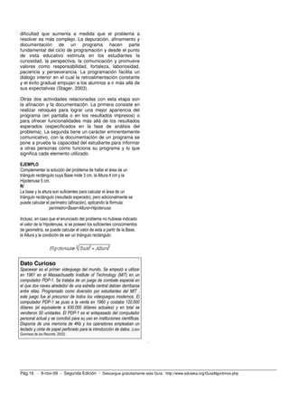 dificultad que aumenta a medida que el problema a
resolver es más complejo. La depuración, afinamiento y
documentación de un programa hacen parte
fundamental del ciclo de programación y desde el punto
de vista educativo estimula en los estudiantes la
curiosidad, la perspectiva, la comunicación y promueve
valores como responsabilidad, fortaleza, laboriosidad,
paciencia y perseverancia. La programación facilita un
diálogo interior en el cual la retroalimentación constante
y el éxito gradual empujan a los alumnos a ir más allá de
sus expectativas (Stager, 2003).

Otras dos actividades relacionadas con esta etapa son
la afinación y la documentación. La primera consiste en
realizar retoques para lograr una mejor apariencia del
programa (en pantalla o en los resultados impresos) o
para ofrecer funcionalidades más allá de los resultados
esperados (especificados en la fase de análisis del
problema). La segunda tiene un carácter eminentemente
comunicativo, con la documentación de un programa se
pone a prueba la capacidad del estudiante para informar
a otras personas cómo funciona su programa y lo que
significa cada elemento utilizado.

EJEMPLO
Complementar la solución del problema de hallar el área de un
triángulo rectángulo cuya Base mide 3 cm, la Altura 4 cm y la
Hipotenusa 5 cm.
R/
La base y la altura son suficientes para calcular el área de un
triángulo rectángulo (resultado esperado), pero adicionalmente se
puede calcular el perímetro (afinación), aplicando la fórmula:
                  perímetro=Base+Altura+Hipotenusa

Incluso, en caso que el enunciado del problema no hubiese indicado
el valor de la Hipotenusa, si se poseen los suficientes conocimientos
de geometría, se puede calcular el valor de esta a partir de la Base,
la Altura y la condición de ser un triángulo rectángulo:




Dato Curioso
Spacewar es el primer videojuego del mundo. Se empezó a utilizar
en 1961 en el Massachusetts Institute of Technology (MIT) en un
computador PDP-1. Se trataba de un juego de combate espacial en
el que dos naves alrededor de una estrella central debían derribarse
entre ellas. Programado como diversión por estudiantes del MIT ,
este juego fue el precursor de todos los videojuegos modernos. El
computador PDP-1 se puso a la venta en 1960 y costaba 120.000
dólares (el equivalente a 930.000 dólares actuales) y en total se
vendieron 50 unidades. El PDP-1 es el antepasado del computador
personal actual y se concibió para su uso en instituciones científicas.
Disponía de una memoria de 4Kb y los operadores empleaban un
teclado y cinta de papel perforado para la introducción de datos. (Libro
Guinness de los Records, 2002).
                                                                           .




Pág.16 - 9-nov-09 - Segunda Edición - Descargue gratuitamente esta Guía: http://www.eduteka.org/GuiaAlgoritmos.php
 