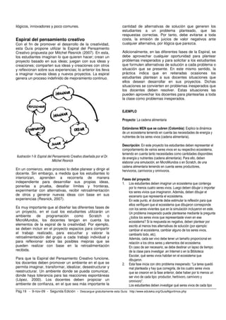 ilógicos, innovadores y poco comunes.                                   cantidad de alternativas de solución que generen los
                                                                        estudiantes a un problema planteado, que las
                                                                        respuestas correctas. Por tanto, debe evitarse a toda
Espiral del pensamiento creativo                                        costa, la emisión de juicios de valor negativos ante
Con el fin de promover el desarrollo de la creatividad,                 cualquier alternativa, por ilógica que parezca.
esta Guía propone utilizar la Espiral del Pensamiento
Creativo propuesta por Mitchel Resnick (2007). En esta,                 Adicionalmente, en las diferentes fases de la Espiral, se
los estudiantes imaginan lo que quieren hacer; crean un                 debe aprovechar cualquier oportunidad para plantear
proyecto basado en sus ideas; juegan con sus ideas y                    problemas inesperados y para solicitar a los estudiantes
creaciones; comparten sus ideas y creaciones con otros                  que formulen alternativas de solución a cada problema o
y reflexionan sobre sus experiencias; lo anterior los lleva             situación que se presente. En este mismo sentido, la
a imaginar nuevas ideas y nuevos proyectos. La espiral                  práctica indica que en reiteradas ocasiones los
genera un proceso indefinido de mejoramiento continuo.                  estudiantes plantean a sus docentes situaciones que
                                                                        ellos desean desarrollar en sus proyectos. Dichas
                                                                        situaciones se convierten en problemas inesperados que
                                                                        los docentes deben resolver. Estas situaciones las
                                                                        pueden aprovechar los docentes para plantearlas a toda
                                                                        la clase como problemas inesperados.


                                                                        EJEMPLO

                                                                        Proyecto: La cadena alimentaria

                                                                        Estándares MEN que se cubren (Colombia): Explico la dinámica
                                                                        de un ecosistema teniendo en cuenta las necesidades de energía y
                                                                        nutrientes de los seres vivos (cadena alimentaria).

                                                                        Descripción: En este proyecto los estudiantes deben representar el
                                                                        comportamiento de varios seres vivos en su respectivo ecosistema,
                                                                        teniendo en cuenta tanto necesidades como cantidades disponibles
Ilustración 1-9: Espiral del Pensamiento Creativo diseñada por el Dr.   de energía y nutrientes (cadena alimentaria). Para ello, deben
                             Mitchel Resnick                            elaborar una simulación, en MicroMundos o en Scratch, de una
                                                                        cadena alimentaria teniendo en cuenta seres productores,
En un comienzo, este proceso lo debe planear y dirigir el               hervivoros, carnívoros y omnivoros.
docente. Sin embargo, a medida que los estudiantes lo
interiorizan, aprenden a recorrerla de manera                           Fases del proyecto:
independiente para desarrollar sus propias ideas,                       1. Los estudiantes deben imaginar un ecosistema que contenga
ponerlas a prueba, desafiar límites y fronteras,                            por lo menos cuatro seres vivos. Luego deben dibujar o importar
experimentar con alternativas, recibir retroalimentación                    los seres vivios que imaginaron. Además, deben dibujar el
de otros y generar nuevas ideas con base en sus                             escenario que representa el ecosistema.
experiencias (Resnick, 2007).                                               En este punto, el docente debe estimular la reflexión para que
                                                                            ellos verifiquen que el ecosistema que dibujaron corresponde
Es muy importante que al diseñar las diferentes fases de                    con los seres vivientes que en la simulación incluyeron en este.
un proyecto, en el cual los estudiantes utilizarán un                       Un problema inesperado puede plantearse mediante la pregunta
ambiente     de   programación     como     Scratch    o                    ¿todos los seres vivos que representaste viven en ese
MicroMundos, los docentes tengan en cuenta los                              ecosistema? Si la respuesta es negativa, deben plantear por
elementos de la espiral de la creatividad. Por ejemplo,                     escrito al menos tres alternativas de solución (por ejemplo:
se deben incluir en el proyecto espacios para compartir                     cambiar el ecosistema, cambiar alguno de los seres vivos,
el trabajo realizado, para escuchar y valorar la                            cambiarlo todo, etc).
retroalimentación del grupo a cada trabajo individual y                     Además, cada ser vivo debe tener un tamaño proporcional en
para reflexionar sobre las posibles mejoras que se                          relación a los otros seres y elementos del ecosistema.
pueden realizar con base en la retroalimentación                            En caso de ser necesario, se debe destinar un lapso de tiempo
recibida.                                                                   de la clase para investigar ,en Internet o en la Biblioteca
                                                                            Escolar, qué seres vivos habitan en el ecosistema que
Para que la Espiral del Pensamiento Creativo funcione,                      dibujaron.
los docentes deben promover un ambiente en el que se                    2. Esta fase inicia con otro problema inesperado: “La tarea quedó
permita imaginar, transformar, idealizar, desestructurar y                  mal planteada y hay que corregirla, de los cuatro seres vivos
reestructurar. Un ambiente donde se pueda comunicar,                        que se crearon en la fase anterior, debe haber por lo menos un
donde haya tolerancia para las reacciones espontáneas                       ser vivo de cada tipo: productor, herbívoro, carnívoro y
(López, 2000). Los docentes deben propiciar un                              omnivoro”.
ambiente de confianza, en el que sea más importante la                      Los estudiantes deben investigar qué seres vivos de cada tipo
Pág.19 - 9-nov-09 - Segunda Edición - Descargue gratuitamente esta Guía: http://www.eduteka.org/GuiaAlgoritmos.php
 