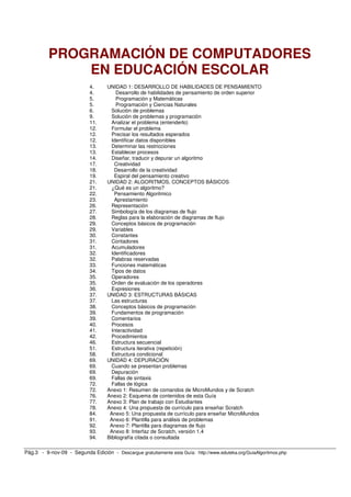 PROGRAMACIÓN DE COMPUTADORES
              EN EDUCACIÓN ESCOLAR
                            4.     UNIDAD 1: DESARROLLO DE HABILIDADES DE PENSAMIENTO
                            4.         Desarrollo de habilidades de pensamiento de orden superior
                            5.         Programación y Matemáticas
                            5.         Programación y Ciencias Naturales
                            6.       Solución de problemas
                            9.       Solución de problemas y programación
                            11.      Analizar el problema (entenderlo)
                            12.      Formular el problema
                            12.      Precisar los resultados esperados
                            12.      Identificar datos disponibles
                            13.      Determinar las restricciones
                            13.      Establecer procesos
                            14.      Diseñar, traducir y depurar un algoritmo
                            17.       Creatividad
                            18.       Desarrollo de la creatividad
                            19.       Espiral del pensamiento creativo
                            21.    UNIDAD 2: ALGORITMOS, CONCEPTOS BÁSICOS
                            21.      ¿Qué es un algoritmo?
                            22.       Pensamiento Algoritmico
                            23.       Aprestamiento
                            26.      Representación
                            27.      Simbología de los diagramas de flujo
                            28.      Reglas para la elaboración de diagramas de flujo
                            29.      Conceptos básicos de programación
                            29.      Variables
                            30.      Constantes
                            31.      Contadores
                            31.      Acumuladores
                            32.      Identificadores
                            32.      Palabras reservadas
                            33.      Funciones matemáticas
                            34.      Tipos de datos
                            35.      Operadores
                            35.      Orden de evaluación de los operadores
                            36.      Expresiones
                            37.    UNIDAD 3: ESTRUCTURAS BÁSICAS
                            37.      Las estructuras
                            38.      Conceptos básicos de programación
                            39.      Fundamentos de programación
                            39.      Comentarios
                            40.      Procesos
                            41.      Interactividad
                            42.      Procedimientos
                            46.      Estructura secuencial
                            51.      Estructura iterativa (repetición)
                            58.      Estructura condicional
                            69.    UNIDAD 4: DEPURACIÓN
                            69.      Cuando se presentan problemas
                            69.      Depuración
                            69.      Fallas de sintaxis
                            72.      Fallas de lógica
                            72.    Anexo 1: Resumen de comandos de MicroMundos y de Scratch
                            76.    Anexo 2: Esquema de contenidos de esta Guía
                            77.    Anexo 3: Plan de trabajo con Estudiantes
                            78.    Anexo 4: Una propuesta de currículo para enseñar Scratch
                            84.     Anexo 5: Una propuesta de currículo para enseñar MicroMundos
                            91.     Anexo 6: Plantilla para análisis de problemas
                            92.     Anexo 7: Plantilla para diagramas de flujo
                            93.     Anexo 8: Interfaz de Scratch, versión 1.4
                            94.    Bibliografía citada o consultada

Pág.3 - 9-nov-09 - Segunda Edición - Descargue gratuitamente esta Guía: http://www.eduteka.org/GuiaAlgoritmos.php
 