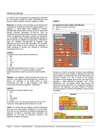 TIPOS DE DATOS

La mayoría de los lenguajes de programación disponen
de una amplia variedad de datos. MicroMundos solo
tiene tres tipos de datos: números, palabras y listas.                 EJEMPLO

Números: se utilizan como entradas en las operaciones                  Las siguientes son listas validas en MicroMundos:
matemáticas. Cuando se utilizan los signos positivo (+) o              • [Esta es una lista de 7 elementos]
negativo (-), estos deben estar pegados al número.                     • [x y z]
MicroMundos acepta tanto el punto como la coma para
escribir números decimales (3,14=3.14). Esto es                                                  Scratch
importante tenerlo presente para no utilizar el punto para
marcar la separación de miles y millones. Si asignamos
a una variable el valor 20.000, MicroMundos guarda en
ella el valor 20 y no 20000; si le asignamos 1.345.625 en
lugar de 1345625, MicroMundos no aceptará esta
notación por tener dos puntos decimales. Por su parte,
Scratch solo utiliza el punto decimal; sin embargo, si
usted introduce el número 6,2, Scratch lo convertirá
automáticamente a 6.2.

EJEMPLO
Los siguientes son números validos en MicroMundos:
• 453
• 19,7
• 19.7
• -14,42
• 856.
• 1E6
El signo debe estar pegado al número: muestra –3 + 6 da como
resultado 3; muestra - 3 + 6 da como resultado el mensaje “-
necesita más entradas”. Scratch no reconoce la notación científica:    Aunque en Scratch se pueden introducir tanto palabras
1E6.                                                                   como números en una variable, la operación de suma de
                                                                       dos variables o de elementos de una lista solo opera con
Palabras: Las palabras están formadas por letras y/o                   números (versión 1.4). Por lo tanto no se pueden
números. Una palabra está delimitada por espacios en                   concatenar varias palabras para formar una frase con el
blanco; sin embargo, si se quiere tener un texto                       operador +, debe utilizarse el operador “unir”. Varios
conformado por dos o más palabras, este debe                           operadores “unir” se pueden anidar para formar una
encerrarse entre barras (|palabra1 palabra2|).                         cadena de varios elementos. En el siguiente ejemplo se
                                                                       requieren tres espacios: uno para mostrar el nombre,
EJEMPLO                                                                otro para separar el nombre del apellido y el tercero para
Las siguientes son palabras validas en Logo:                           el apellido.
• Hola
• x                                                                                              Scratch
• 548
• Once-Caldas
• ¿Quién?
El comando muestra “hola da como resultado hola; muestra “hola”
reporta hola”. Varias palabras se deben tratar como una lista.

Listas: una secuencia de palabras puede manipularse
igual que una sola palabra mediante el uso de listas.
Una lista es una secuencia de palabras separadas por
espacios en blanco y encerrada entre corchetes. Las
palabras en una lista no necesitan comillas y los
espacios en blanco se ignoran.




Pág.34 - 9-nov-09 - Segunda Edición - Descargue gratuitamente esta Guía: http://www.eduteka.org/GuiaAlgoritmos.php
 