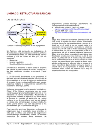UNIDAD 3: ESTRUCTURAS BÁSICAS

LAS ESTRUCTURAS

                                                                       programación, pueden descargar gratuitamente las
                                                                       correspondientes Guías de Referencia:
                                                                       •   MicroMundos (proyecto Teddi - PDF; 560KB)
                                                                           http://www.eduteka.org/pdfdir/ManualMicroMundos.pdf
                                                                       •   Scratch (MIT - PDF; 1.5MB)
                                                                           http://www.eduteka.org/pdfdir/ScratchGuiaReferencia.pdf


                                                                       TIP
                                                                       Edsger Wybe Dijkstra nació en Rotterdam, (Holanda) en 1930. En
                                                                       1956 anunció su algoritmo de caminos mínimos; posteriormente
                                                                       propuso el algoritmo del árbol generador minimal. A principios de la
 Ilustración 3-1: Fases segunda y tercera del ciclo de programación.   década de los 60, aplicó la idea de exclusión mutua a la
                                                                       comunicación entre un computador y su teclado. Su solución de
                                                                       exclusión mutua ha sido usada en muchos procesadores y tarjetas
Un Algoritmo está compuesto por instrucciones de                       de memoria desde 1964, año en el que fue utilizada por IBM en la
diferentes tipos, organizadas secuencialmente, en forma                arquitectura del “IBM 360”. El siguiente problema del que se ocupó
de estructuras de control. De estas estructuras, las más               Dijkstra fue el de los filósofos comensales. En este problema, cinco
comunes y que se cubren en esta guía son las                           filósofos están sentados en una mesa circular con un plato de arroz
siguientes:                                                            delante y un palillo a cada lado, de manera que hay cinco palillos en
• Secuencial.                                                          total. El problema trata sobre el uso de recursos comunes sin que los
• Iterativa (repetición).                                              procesos (los filósofos) lleguen a una situación de bloqueo mutuo;
                                                                       además, que los recursos se utilicen por todos los procesos de la
• Condicional (decisión, selección).
                                                                       manera más eficiente. Dijkstra también contribuyó a desterrar el
                                                                       comando GOTO de la programación: el comando "GOTO es
Una estructura de control se define como un esquema
                                                                       considerado dañino. Cuantas más sentencias GOTO tenga un
que permite representar ideas de manera simplificada y
                                                                       programa, más confuso será el código fuente".
que bajo condiciones normales, es constante (Trejos,
1999).

El uso del diseño descendente en los programas, la
ejecución de operaciones secuenciales, la utilización de
ciclos repetitivos y, la toma de decisiones y alternativas
de proceso, ofrecen amplias posibilidades para resolver
problemas mediante la construcción de procedimientos
(Castellanos & Ferreyra, 2000b).

Un famoso teorema de los años sesenta, formulado por
Edsger Wybe Dijkstra, demostraba que se puede
escribir cualquier programa utilizando únicamente la tres
estructuras de control mencionadas. Actualmente, la
programación orientada a objetos (POO) busca reducir
al máximo la cantidad de estructuras de control
mediante el uso de polimorfismo; pero aún así, todavía
se vale de estas estructuras para construir métodos, los
cuales podría decirse que son equivalentes a los
procedimientos que se plantean en esta guía.

Para traducir los algoritmos diseñados a un lenguaje de
programación que el computador pueda entender, en
esta guía se utilizan dos entornos de programación
basados en Logo: MicroMundos y Scratch. Los docentes
interesados en conocer estos ambientes de



Pág.37 - 9-nov-09 - Segunda Edición - Descargue gratuitamente esta Guía: http://www.eduteka.org/GuiaAlgoritmos.php
 