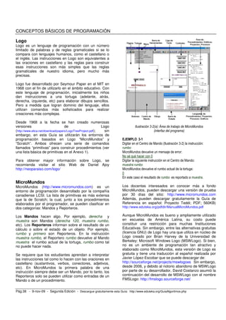 CONCEPTOS BÁSICOS DE PROGRAMACIÓN

Logo
Logo es un lenguaje de programación con un número
limitado de palabras y de reglas gramaticales si se lo
compara con lenguajes humanos, como el castellano o
el inglés. Las instrucciones en Logo son equivalentes a
las oraciones en castellano y las reglas para construir
esas instrucciones son más simples que las reglas
gramaticales de nuestro idioma, pero mucho más
precisas.

Logo fue desarrollado por Seymour Paper en el MIT en
1968 con el fin de utilizarlo en el ámbito educativo. Con
este lenguaje de programación, inicialmente los niños
dan instrucciones a una tortuga (adelante, atrás,
derecha, izquierda, etc) para elaborar dibujos sencillos.
Pero a medida que logran dominio del lenguaje, ellos
utilizan comandos más sofisticados para realizar
creaciones más complejas.

Desde 1968 a la fecha se han creado numerosas
versiones                           de                      Logo                Ilustración 3-2(a): Área de trabajo de MicroMundos
(http://www.elica.net/download/papers/LogoTreeProject.pdf);   sin                              (interfaz del programa)
embargo, en esta Guía se utilizarán los entornos de
programación basados en Logo “MicroMundos” y                           EJEMPLO 3-1
“Scratch”. Ambos ofrecen una serie de comandos                         Digitar en el Centro de Mando (Ilustración 3-2) la instrucción:
llamados “primitivas” para construir procedimientos (ver               rumbo
una lista básica de primitivas en el Anexo 1).                         MicroMundos devuelve un mensaje de error:
                                                                       No sé qué hacer con 0
Para obtener mayor información sobre Logo, se                          Digitar la siguiente instrucción en el Centro de Mando:
recomienda visitar el sitio Web de Daniel Ajoy                         muestra rumbo
http://neoparaiso.com/logo/                                            MicroMundos devuelve el rumbo actual de la tortuga:
                                                                       0
                                                                       En este caso el resultado de rumbo es reportado a muestra.
MicroMundos
MicroMundos (http://www.micromundos.com) es un                         Los docentes interesados en conocer más a fondo
entorno de programación desarrollado por la compañía                   MicroMundos, pueden descargar una versión de prueba
canadiense LCSI. La lista de primitivas es más extensa                 por 30 días del sitio: http://www.micromundos.com
que la de Scratch; la cual, junto a los procedimientos                 Además, pueden descargar gratuitamente la Guía de
elaborados por el programador, se pueden clasificar en                 Referencia en español: Proyecto Teddi; PDF; 560KB)
dos categorías: Mandos y Reporteros.                                   http://www.eduteka.org/pdfdir/ManualMicroMundos.pdf

Los Mandos hacen algo. Por ejemplo, derecha y                          Aunque MicroMundos es bueno y ampliamente utilizado
muestra son Mandos (derecha 120, muestra rumbo,                        en escuelas de América Latina, su costo puede
etc). Los Reporteros informan sobre el resultado de un                 constituir una restricción para muchas Instituciones
cálculo o sobre el estado de un objeto. Por ejemplo,                   Educativas. Sin embargo, entre las alternativas gratuitas
rumbo y primero son Reporteros. En la instrucción                      (licencia GNU) de Logo hay una que utiliza en núcleo de
muestra rumbo, el Reportero rumbo devuelve al Mando                    Logo creado por Brian Harvey de la Universidad de
muestra el rumbo actual de la tortuga, rumbo como tal                  Berkeley: Microsoft Windows Logo (MSWLogo). Si bien,
no puede hacer nada.                                                   no es un ambiente de programación tan atractivo y
                                                                       elaborado como MicroMundos, esta versión de Logo es
Se requiere que los estudiantes aprendan a interpretar                 gratuita y tiene una traducción al español realizada por
las instrucciones tal como lo hacen con las oraciones en               Javier López-Escobar que se puede descargar de:
castellano (sustantivos, verbos, conectores, adjetivos,                http://sourceforge.net/projects/mswlogoes Sin embargo,
etc). En MicroMundos la primera palabra de una                         desde 2006, y debido al notorio abandono de MSWLogo
instrucción siempre debe ser un Mando, por lo tanto, los               por parte de su desarrollador, David Costanzo asumió la
Reporteros solo se pueden utilizar como entradas de un                 continuación del desarrollo de MSWLogo con el nombre
Mando o de un procedimiento.                                           FMSLogo: http://fmslogo.sourceforge.net/


Pág.38 - 9-nov-09 - Segunda Edición - Descargue gratuitamente esta Guía: http://www.eduteka.org/GuiaAlgoritmos.php
 
