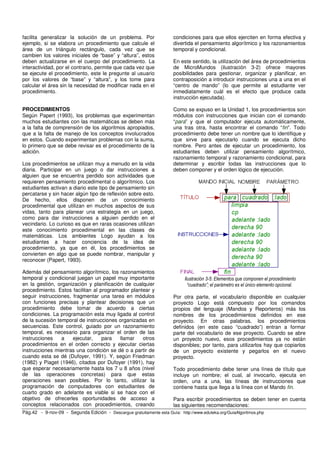 facilita generalizar la solución de un problema. Por                   condiciones para que ellos ejerciten en forma efectiva y
ejemplo, si se elabora un procedimiento que calcule el                 divertida el pensamiento algorítmico y los razonamientos
área de un triángulo rectángulo, cada vez que se                       temporal y condicional.
cambien los valores iniciales de “base” y “altura”, estos
deben actualizarse en el cuerpo del procedimiento. La                  En este sentido, la utilización del área de procedimientos
interactividad, por el contrario, permite que cada vez que             de MicroMundos (ilustración 3-2) ofrece mayores
se ejecute el procedimiento, este le pregunte al usuario               posibilidades para gestionar, organizar y planificar, en
por los valores de “base” y “altura”, y los tome para                  contraposición a introducir instrucciones una a una en el
calcular el área sin la necesidad de modificar nada en el              “centro de mando” (lo que permite al estudiante ver
procedimiento.                                                         inmediatamente cuál es el efecto que produce cada
                                                                       instrucción ejecutada).

PROCEDIMIENTOS                                                         Como se expuso en la Unidad 1, los procedimientos son
Según Papert (1993), los problemas que experimentan                    módulos con instrucciones que inician con el comando
muchos estudiantes con las matemáticas se deben más                    “para” y que el computador ejecuta automáticamente,
a la falta de comprensión de los algoritmos apropiados,                una tras otra, hasta encontrar el comando “fin”. Todo
que a la falta de manejo de los conceptos involucrados                 procedimiento debe tener un nombre que lo identifique y
en estos. Cuando experimentan problemas con la suma,                   que sirve para ejecutarlo cuando se ejecuta dicho
lo primero que se debe revisar es el procedimiento de la               nombre. Pero antes de ejecutar un procedimiento, los
adición.                                                               estudiantes deben utilizar pensamiento algorítmico,
                                                                       razonamiento temporal y razonamiento condicional, para
Los procedimientos se utilizan muy a menudo en la vida                 determinar y escribir todas las instrucciones que lo
diaria. Participar en un juego o dar instrucciones a                   deben componer y el orden lógico de ejecución.
alguien que se encuentra perdido son actividades que
requieren pensamiento procedimental o algorítmico. Los
estudiantes activan a diario este tipo de pensamiento sin
percatarse y sin hacer algún tipo de reflexión sobre esto.
De hecho, ellos disponen de un conocimiento
procedimental que utilizan en muchos aspectos de sus
vidas, tanto para planear una estrategia en un juego,
como para dar instrucciones a alguien perdido en el
vecindario. Lo curioso es que en raras ocasiones utilizan
este conocimiento procedimental en las clases de
matemáticas. Los ambientes Logo ayudan a los
estudiantes a hacer conciencia de la idea de
procedimiento, ya que en él, los procedimientos se
convierten en algo que se puede nombrar, manipular y
reconocer (Papert, 1993).

Además del pensamiento algorítmico, los razonamientos
temporal y condicional juegan un papel muy importante                       Ilustración 3-5: Elementos que componen el procedimiento
en la gestión, organización y planificación de cualquier                      “cuadrado”; el parámetro es el único elemento opcional.
procedimiento. Estos facilitan al programador plantear y
seguir instrucciones, fragmentar una tarea en módulos                  Por otra parte, el vocabulario disponible en cualquier
con funciones precisas y plantear decisiones que un                    proyecto Logo está compuesto por los comandos
procedimiento debe tomar de acuerdo a ciertas                          propios del lenguaje (Mandos y Reporteros) más los
condiciones. La programación esta muy ligada al control                nombres de los procedimientos definidos en ese
de la sucesión temporal de instrucciones organizadas en                proyecto. En otras palabras, los procedimientos
secuencias. Este control, guiado por un razonamiento                   definidos (en este caso “cuadrado”) entran a formar
temporal, es necesario para organizar el orden de las                  parte del vocabulario de ese proyecto. Cuando se abre
instrucciones    a    ejecutar,    para   llamar   otros               un proyecto nuevo, esos procedimientos ya no están
procedimientos en el orden correcto y ejecutar ciertas                 disponibles; por tanto, para utilizarlos hay que copiarlos
instrucciones mientras una condición se dé o a partir de               de un proyecto existente y pegarlos en el nuevo
cuando esta se dé (Dufoyer, 1991). Y, según Friedman                   proyecto.
(1982) y Piaget (1946), citados por Dufoyer (1991), hay
que esperar necesariamente hasta los 7 u 8 años (nivel                 Todo procedimiento debe tener una línea de título que
de las operaciones concretas) para que estas                           incluye un nombre; el cual, al invocarlo, ejecuta en
operaciones sean posibles. Por lo tanto, utilizar la                   orden, una a una, las líneas de instrucciones que
programación de computadores con estudiantes de                        contiene hasta que llega a la línea con el Mando fin.
cuarto grado en adelante es viable si se hace con el
objetivo de ofrecerles oportunidades de acceso a                       Para escribir procedimientos se deben tener en cuenta
conceptos relacionados con procedimientos, creando                     las siguientes recomendaciones:
Pág.42 - 9-nov-09 - Segunda Edición - Descargue gratuitamente esta Guía: http://www.eduteka.org/GuiaAlgoritmos.php
 