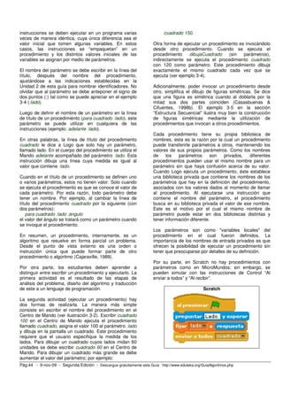 instrucciones se deben ejecutar en un programa varias                       cuadrado 150.
veces de manera idéntica, cuya única diferencia sea el
valor inicial que tomen algunas variables. En estos                    Otra forma de ejecutar un procedimiento es invocándolo
casos, las instrucciones se “empaquetan” en un                         desde otro procedimiento. Cuando se ejecuta el
procedimiento y los distintos valores iniciales de las                 procedimiento    dibujaCuadrado    (sin   parámetros),
variables se asignan por medio de parámetros.                          indirectamente se ejecuta el procedimiento cuadrado
                                                                       con 120 como parámetro. Este procedimiento dibuja
El nombre del parámetro se debe escribir en la línea del               exactamente el mismo cuadrado cada vez que se
título, después del nombre del procedimiento,                          ejecuta (ver ejemplo 3-4).
ajustándose a las indicaciones establecidas en la
Unidad 2 de esta guía para nombrar identificadores. No                 Adicionalmente, poder invocar un procedimiento desde
olvidar que al parámetro se debe anteponer el signo de                 otro, simplifica el dibujo de figuras simétricas. Se dice
dos puntos (:) tal como se puede apreciar en el ejemplo                que una figura es simétrica cuando al doblarla por la
3-4 (:lado).                                                           mitad sus dos partes coinciden (Casasbuenas &
                                                                       Cifuentes, 1998b). El ejemplo 3-5 en la sección
Luego de definir el nombre de un parámetro en la línea                 “Estructura Secuencial” ilustra muy bien la construcción
de título de un procedimiento (para cuadrado :lado), este              de figuras simétricas mediante la utilización de
parámetro se puede utilizar en cualquiera de las                       procedimientos que invocan a otros procedimientos.
instrucciones (ejemplo: adelante :lado).
                                                                       Cada procedimiento tiene su propia biblioteca de
En otras palabras, la línea de título del procedimiento                nombres, esta es la razón por la cual un procedimiento
cuadrado le dice a Logo que solo hay un parámetro,                     puede transferirle parámetros a otros, manteniendo los
llamado lado. En el cuerpo del procedimiento se utiliza el             valores de sus propios parámetros. Como los nombres
Mando adelante acompañado del parámetro :lado. Esta                    de    los    parámetros     son  privados,   diferentes
instrucción dibuja una línea cuya medida es igual al                   procedimientos pueden usar el mismo nombre para un
valor que contiene :lado.                                              parámetro sin que haya confusión acerca de su valor.
                                                                       Cuando Logo ejecuta un procedimiento, éste establece
Cuando en el título de un procedimiento se definen uno                 una biblioteca privada que contiene los nombres de los
o varios parámetros, estos no tienen valor. Solo cuando                parámetros que hay en la definición del procedimiento,
se ejecuta el procedimiento es que se conoce el valor de               asociados con los valores dados al momento de llamar
cada parámetro. Por esta razón, todo parámetro debe                    al procedimiento. Al ejecutarse una instrucción que
tener un nombre. Por ejemplo, al cambiar la línea de                   contiene el nombre del parámetro, el procedimiento
título del procedimiento cuadrado por la siguiente (con                busca en su biblioteca privada el valor de ese nombre.
dos parámetros):                                                       Este es el motivo por el cual el mismo nombre de
    para cuadrado :lado :ángulo                                        parámetro puede estar en dos bibliotecas distintas y
el valor del ángulo se tratará como un parámetro cuando                tener información diferente.
se invoque el procedimiento.
                                                                       Los parámetros son como "variables locales" del
En resumen, un procedimiento, internamente, es un                      procedimiento en el cual fueron definidos. La
algoritmo que resuelve en forma parcial un problema.                   importancia de los nombres de entrada privados es que
Desde el punto de vista externo es una orden o                         ofrecen la posibilidad de ejecutar un procedimiento sin
instrucción única que puede formar parte de otro                       tener que preocuparse por detalles de su definición.
procedimiento o algoritmo (Cajaraville, 1989).
                                                                       Por su parte, en Scratch no hay procedimientos con
Por otra parte, los estudiantes deben aprender a                       parámetros como en MicroMundos; sin embargo, se
distinguir entre escribir un procedimiento y ejecutarlo. La            pueden simular con las instrucciones de Control “Al
primera actividad es el resultado de las etapas de                     enviar a todos” y “Al recibir”.
análisis del problema, diseño del algoritmo y traducción
de este a un lenguaje de programación.                                                           Scratch

La segunda actividad (ejecutar un procedimiento) hay
dos formas de realizarla. La manera más simple
consiste en escribir el nombre del procedimiento en el
Centro de Mando (ver ilustración 3-2). Escribir cuadrado
100 en el Centro de Mando ejecuta el procedimiento
llamado cuadrado, asigna el valor 100 al parámetro :lado
y dibuja en la pantalla un cuadrado. Este procedimiento
requiere que el usuario especifique la medida de los
lados. Para dibujar un cuadrado cuyos lados midan 60
unidades se debe escribir cuadrado 60 en el Centro de
Mando. Para dibujar un cuadrado más grande se debe
aumentar el valor del parámetro; por ejemplo:
Pág.44 - 9-nov-09 - Segunda Edición - Descargue gratuitamente esta Guía: http://www.eduteka.org/GuiaAlgoritmos.php
 