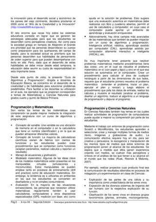 la innovación para el desarrollo social y económico de                     ayuda en la solución de problemas. Esto sugiere
los países del viejo continente, decidiera proclamar el                    que una evaluación autentica en matemáticas debe
2009 como el “Año de la Creatividad y la Innovación”                       realizarse con libro y cuaderno abiertos, permitir el
(http://create2009.europa.eu/).                                            uso de calculadora y computador; en cuyo caso el
                                                                           computador puede aportar un ambiente de
El reto enorme que recae hoy sobre los sistemas                            aprendizaje y evaluación enriquecidos.
educativos consiste en lograr que se generen las                       •   Adicionalmente, hay otros campos más avanzados
estrategias adecuadas para que los estudiantes se                          de las matemáticas que también se pueden impactar
desarrollen como pensadores creativos. Así como para                       con un curso de algoritmos y programación:
la sociedad griega en tiempos de Alejandro el Grande                       Inteligencia artificial, robótica, aprendizaje asistido
era prioridad que las personas desarrollaran su cuerpo                     por computador (CAL), aprendizaje asistido por
como preparación para los quehaceres del campo de                          computador altamente interactivo e inteligente
batalla, para la sociedad actual es prioritario que las                    (HIICAL), etc.
personas desarrollen sus habilidades de pensamiento
de orden superior para que pueden desempeñarse con                     Es muy importante tener presente que resolver
éxito en ella. Pero, dado que el desarrollo de estas                   problemas matemáticos mediante procedimientos tiene
habilidades se debe iniciar desde edad temprana, la
                                                                       dos ciclos: uno en el cual se resuelve el problema
educación debe asumir su cuota de responsabilidad en
                                                                       matemático en sí (con papel y lápiz) y otro en el que esa
esta importante tarea.
                                                                       solución se automatiza en el computador. Crear un
                                                                       procedimiento para calcular el área de cualquier
Desde este punto de vista, la presente “Guía de                        rectángulo a partir de las dimensiones de sus lados,
Algoritmos y Programación”, dirigida a docentes de                     requiere que el estudiante primero resuelva el problema
Educación Básica, se concentra en el desarrollo de la
                                                                       matemático (entender el problema, trazar un plan,
creatividad y de habilidades para solucionar problemas
                                                                       ejecutar el plan y revisar) y luego elabore el
predefinidos. Para facilitar a los docentes su utilización
                                                                       procedimiento que pida los datos de entrada, realice los
en el aula, los ejemplos que se proponen corresponden                  cálculos y muestre el resultado (analizar el problema,
a temas de Matemáticas y Ciencias Naturales para                       diseñar un algoritmo, traducir el algoritmo a un lenguaje
grados cuarto y quinto de Básica Primaria.                             de programación y depurar el programa).


Programación y Matemáticas                                             Programación y Ciencias Naturales
Son varios los temas de las matemáticas cuya
                                                                       En Ciencias Naturales también hay temas en los cuales
comprensión se puede mejorar mediante la integración                   realizar actividades de programación de computadores
de esta asignatura con un curso de algoritmos y                        puede ayudar a mejorar su comprensión por parte de los
programación:
                                                                       estudiantes.
•   Concepto de variable. Una variable es una ubicación                Mediante el trabajo con entornos de programación como
    de memoria en el computador o en la calculadora                    Scratch o MicroMundos, los estudiantes aprenden a
    que tiene un nombre (identificador) y en la que se                 seleccionar, crear y manejar múltiples formas de medios
    pueden almacenar diferentes valores.                               (texto, imágenes y grabaciones de audio). La
•   Concepto de función. La mayoría de calculadoras                    comunicación efectiva requiere hoy en día, para ser
    científicas vienen de fabrica con cientos de                       creativa y persuasiva, la escogencia y manipulación de
    funciones y los estudiantes pueden crear                           los mismos tipos de medios que estos entornos de
    procedimientos que se comportan como funciones                     programación ponen al alcance de los estudiantes. Se
    (aceptan parámetros, realizan cálculos y reportan un               espera que a medida que ellos ganan experiencia
    resultado).                                                        creando con medios, se vuelvan más perceptivos y
•   Manejo de ecuaciones y graficación.                                críticos en el análisis de los que tienen a su alcance en
•   Modelado matemático. Algunas de las ideas clave                    el mundo que los rodea (Rusk, Resnick & Maloney,
    de los modelos matemáticos están presentes en los                  2007).
    manipulables      virtuales     (simulaciones      y
    micromundos). Estos manipulables se pueden                         Por ejemplo, realizar proyectos cuyo producto final sea
    emplear tanto en procesos de entrenamiento (drill                  la comunicación de resultados obtenidos en procesos de
    and practice) como de educación matemática. Sin                    indagación y/o experimentación en clase de Ciencias:
    embargo, la tendencia es a utilizarlos en ambientes
    en los que los estudiantes se convierten en                        •   Explicación de las partes de una célula y su
    diseñadores y no en simples consumidores.                              importancia como unidad básica de los seres vivos.
•   Evaluación. En la mayoría de las situaciones                       •   Exposición de los diversos sistemas de órganos del
    extraescolares, las personas que necesitan utilizar                    ser humano con la respectiva explicación de su
    matemáticas     regularmente     tienden   a    usar                   función.
    calculadoras, computadores y otros dispositivos                    •   Clasificación de los seres vivos en diversos grupos
    especializados (GPS, medición con láser, etc) como                     taxonómicos (plantas, animales, microorganismos,
Pág.5 - 9-nov-09 - Segunda Edición - Descargue gratuitamente esta Guía: http://www.eduteka.org/GuiaAlgoritmos.php
 