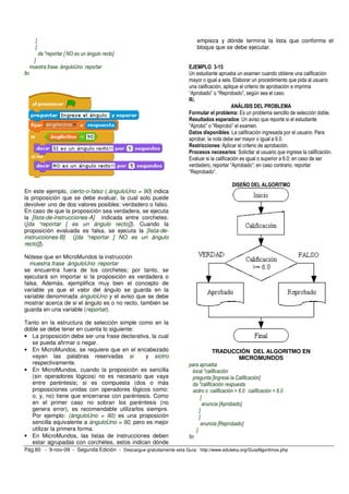 ]                                                                 empieza y dónde termina la lista que conforma el
        [                                                                 bloque que se debe ejecutar.
         da "reportar [ NO es un ángulo recto]
       ]
      muestra frase :ánguloUno :reportar                               EJEMPLO 3-15
fin                                                                    Un estudiante aprueba un examen cuando obtiene una calificación
                                                                       mayor o igual a seis. Elaborar un procedimiento que pida al usuario
                                                                       una calificación, aplique el criterio de aprobación e imprima
                                                                       “Aprobado” o “Reprobado”, según sea el caso.
                                                                       R/.
                                                                                              ANÁLISIS DEL PROBLEMA
                                                                       Formular el problema: Es un problema sencillo de selección doble.
                                                                       Resultados esperados: Un aviso que reporte si el estudiante
                                                                       “Aprobó” o “Reprobó” el examen.
                                                                       Datos disponibles: La calificación ingresada por el usuario. Para
                                                                       aprobar, la nota debe ser mayor o igual a 6.0.
                                                                       Restricciones: Aplicar el criterio de aprobación.
                                                                       Procesos necesarios: Solicitar al usuario que ingrese la calificación.
                                                                       Evaluar si la calificación es igual o superior a 6.0; en caso de ser
                                                                       verdadero, reportar “Aprobado”; en caso contrario, reportar
                                                                       “Reprobado”.

                                                                                            DISEÑO DEL ALGORITMO
En este ejemplo, cierto-o-falso (:ánguloUno = 90) indica
la proposición que se debe evaluar, la cual solo puede
devolver uno de dos valores posibles: verdadero o falso.
En caso de que la proposición sea verdadera, se ejecuta
la [lista-de-instrucciones-A] indicada entre corchetes:
([da “reportar [ es un ángulo recto]]). Cuando la
proposición evaluada es falsa, se ejecuta la [lista-de-
instrucciones-B] ([da “reportar [ NO es un ángulo
recto]]).

Nótese que en MicroMundos la instrucción
  muestra frase :ánguloUno :reportar
se encuentra fuera de los corchetes; por tanto, se
ejecutará sin importar si la proposición es verdadera o
falsa. Además, ejemplifica muy bien el concepto de
variable ya que el valor del ángulo se guarda en la
variable denominada ánguloUno y el aviso que se debe
mostrar acerca de si el ángulo es o no recto, también se
guarda en una variable (reportar).

Tanto en la estructura de selección simple como en la
doble se debe tener en cuenta lo siguiente:
• La proposición debe ser una frase declarativa, la cual
   se pueda afirmar o negar.
• En MicroMundos, se requiere que en el encabezado                                   TRADUCCIÓN DEL ALGORITMO EN
   vayan las palabras reservadas si            y siotro                                            MICROMUNDOS
   respectivamente.                                                    para aprueba
• En MicroMundos, cuando la proposición es sencilla                       local "calificación
   (sin operadores lógicos) no es necesario que vaya                      pregunta [Ingrese la Calificación]
   entre paréntesis; si es compuesta (dos o más                           da "calificación respuesta
   proposiciones unidas con operadores lógicos como:                      siotro o :calificación > 6.0 :calificación = 6.0
   o, y, no) tiene que encerrarse con paréntesis. Como                         [
   en el primer caso no sobran los paréntesis (no                               anuncia [Aprobado]
   genera error), es recomendable utilizarlos siempre.                        ]
   Por ejemplo: (ánguloUno = 90) es una proposición                           [
   sencilla equivalente a ánguloUno = 90, pero es mejor                        anuncia [Reprobado]
   utilizar la primera forma.                                               ]
• En MicroMundos, las listas de instrucciones deben                    fin
   estar agrupadas con corchetes, estos indican dónde
Pág.60 - 9-nov-09 - Segunda Edición - Descargue gratuitamente esta Guía: http://www.eduteka.org/GuiaAlgoritmos.php
 