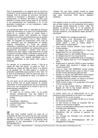 Para la programación y en especial para la estructura                  También hay que tener cuidado cuando se quiere
condicional, resulta imprescindible el uso informativo del             comparar un texto conformado por dos o más palabras,
lenguaje. Este se encarga de comunicar información                     este debe encerrarse entre barras (|palabra1
mediante la formulación y afirmación o negación de                     palabra2|).
proposiciones. El discurso informativo se utiliza para
describir el mundo y para razonar sobre él, sin importar
si las proposiciones son importantes o no, si son                      Otro aspecto a tener en cuenta con las proposiciones y
generales o específicas, o si son verdaderas o falsas                  que se debe trabajar con los estudiantes es la riqueza
(Copi & Cohen, 2000).                                                  del lenguaje natural (Marquínez & Sanz, 1998). Por
                                                                       ejemplo, el conector lógico "y" (^) se presenta de
Los estudiantes deben estar en capacidad de distinguir                 diversas formas en el lenguaje común utilizado para
el discurso informativo en un texto o en el planteamiento              formular problemas y los estudiantes deben aprender a
verbal de un problema. Pero en ciertos textos o                        identificarlo:
planteamientos resulta difícil identificar de manera
inmediata la existencia de proposiciones que se puedan                 •   Cali Y Medellín son ciudades ecuatorianas.
contestar con un “verdadero” o con un “falso” (Solano,                 •   Bogotá, Quito, Lima, Montevideo son ciudades
1991). En lenguajes de programación como Logo es                           capitales (Bogotá es ciudad capital Y Quito es
muy importante que las proposiciones se puedan                             ciudad capital Y Lima es ciudad capital Y
expresar directamente, en forma de notación                                Montevideo es ciudad capital)
matemática o mediante texto. Para ello, es fundamental                 •   Luisa estudia, Cristina también (Luisa estudia Y
que los estudiantes identifiquen los componentes de las                    Cristina estudia)
proposiciones (enunciados y relación entre ellos) y                    •   En Bogotá hace frío, IGUALMENTE en Tunja (En
verifiquen que sean validos. Luego determinen en cada                      Bogotá hace frío Y en Tunja hace frío)
proposición el sujeto (objetos o individuos acerca de los              •   En Bogotá hace frío, DEL MISMO MODO en Tunja
cuales se afirma algo) y el predicado (propiedad que                       (En Bogotá hace frío Y en Tunja hace frío)
posee el sujeto) y en seguida identifiquen con un                      •   En Bogotá hace frío, MIENTRAS QUE en Cartagena
nombre (identificador) al que puede variar (sujeto o                       calor (En Bogotá hace frío Y en Cartagena hace
predicado).                                                                calor)
                                                                       •   Ángela tiene un automóvil, PERO no sabe manejarlo
Por ejemplo, en la proposición número 1 “Cali es la                        aún (Ángela tiene automóvil Y Ángela no sabe
capital del Valle del Cauca”, el sujeto es “Cali”, el                      manejar automóvil)
predicado es “capital del Valle del Cauca” y la relación
                                                                       •   Luisa no viene, SIN EMBARGO escribe correos
es de igualdad “es”. Se debe asignar un nombre al
                                                                           electrónicos todos los días (Luisa no viene Y Luisa
predicado (capitalValle) para guardar el valor “Cali”. En
                                                                           escribe correos electrónicos todos los días)
el caso de la proposición “Seis es menor que doce”, el
                                                                       •   Esteban no estudia, NO OBSTANTE quiere hacerlo
sujeto es “Seis”, el predicado es “doce” y la relación es
                                                                           (Esteban no estudia Y Esteban quiere estudiar)
“menor que”.
                                                                       •   A PESAR DEl buen tiempo, no vamos a la piscina
Por otra parte, de las siete proposiciones planteadas,                     (Hace buen tiempo Y no vamos a piscina)
solo la número tres se puede expresar en notación                      •   PESE A QUE lo sabe, no lo puede decir (Él lo sabe
matemática; la otras proposiciones hay que expresarlas                     Y él no lo puede decir)
como texto, con excepción de la número 2 que no se                     •   En Cali no hay energía eléctrica, TAMPOCO en
puede expresar directamente:                                               Bogotá (En Cali no hay energía eléctrica Y en
1. (:capitalValle = "Cali)                                                 Bogotá no hay energía eléctrica)
2. “El cuatro es un número impar” no se puede
    expresar directamente. Hay que elaborar un                         Lo mismo ocurre con la determinación de si una
    procedimiento para determinar si un número es par                  proposición está expresada en afirmativo o en negativo:
    o impar.                                                           • Colombia NO es un país europeo.
3. (6 < 12)                                                            • El Nilo es un río Incontrolable (El Nilo es un río que
4. (:rectorINSA = "Basiliano)                                              NO se puede controlar)
5. (:presidenteColombia = "|Álvaro Uribe|)                             • La vida humana en Marte es Imposible (NO es
6. (:verano = true)                                                        posible la vida humana en Marte)
7. (:haceCalor = false)                                                • Luisa es una diseñadora DESconocida (Luisa NO es
                                                                           conocida como diseñadora)
                                                                       • La aparición de cometas es un fenómeno
TIP                                                                        DIScontinuo (NO es continua la aparición de
Hay que tener cuidado cuando se copia de un                                cometas)
procesador de texto una porción de texto que contenga                  • Los animales son Amorales (Los animales NO
comillas (“) y se pega en el área de procedimientos de                     tienen moral)
MicroMundos [4]. Las comillas (“) que generan estos                    • Los castigos son ANTIpedagógicos (NO son
programas no son equivalentes a las comillas de                            pedagógicos los castigos)
MicroMundos [4] (").
Pág.63 - 9-nov-09 - Segunda Edición - Descargue gratuitamente esta Guía: http://www.eduteka.org/GuiaAlgoritmos.php
 