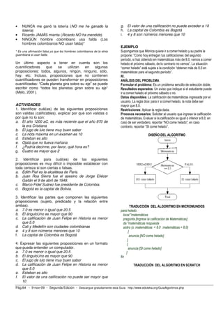 •   NUNCA me ganó la lotería (NO me he ganado la                       g. El valor de una calificación no puede exceder a 10
    lotería)                                                           h. La capital de Colombia es Bogotá
•   Ricardo JAMÁS miente (Ricardo NO ha mendido)                       i. 4 y 8 son números menores que 10
•   NINGÚN hombre colombiano usa falda (Los
    hombres colombianos NO usan falda)*
                                                                       EJEMPLO
* Es una afirmación falsa ya que los hombres colombianos de la etnia   Supongamos que Mónica quiere ir a comer helado y su padre le
guambiana si usan falda.                                               propone: “Como hoy entregan tus calificaciones del segundo
                                                                       período, si haz obtenido en matemáticas más de 8.0, vamos a comer
Un último aspecto a tener en cuenta son los                            helado el próximo sábado, de lo contrario no vamos”. La situación
cuantificadores    que    se    utilizan   en    algunas               “comer helado” está sujeta a la condición “obtener más de 8.0 en
proposiciones: todos, algunos, ningún, ninguno, sólo,                  matemáticas para el segundo período”.
hay, etc. Incluso, proposiciones que no contienen                      R/.
cuantificadores se pueden transformar en proposiciones                 ANÁLISIS DEL PROBLEMA
cuantificadas: “Cada planeta gira sobre su eje” se puede               Formular el problema: Es un problema sencillo de selección doble.
escribir como “todos los planetas giran sobre su eje”                  Resultados esperados: Un aviso que indique si el estudiante puede
(Melo, 2001).                                                          ir a comer helado el próximo sábado o no.
                                                                       Datos disponibles: La calificación de matemáticas ingresada por el
                                                                       usuario. La regla dice: para ir a comer helado, la nota debe ser
ACTIVIDADES                                                            mayor que 8.0.
1. Identificar cuál(es) de las siguientes proposiciones                Restricciones: Aplicar la regla dada.
son validas (calificables), explicar por qué son validas o             Procesos necesarios: Solicitar al usuario que ingrese la calificación
por qué no lo son:                                                     de matemáticas. Evaluar si la calificación es igual o inferior a 8.0; en
a. El año 1200 aC. es más reciente que el año 970 de                   caso de ser verdadero, reportar “NO come helado”; en caso
    la era Cristiana                                                   contrario, reportar “SI come helado”.
b. El jugo de lulo tiene muy buen sabor
c. La nota máxima en un examen es 10                                                        DISEÑO DEL ALGORITMO
d. Esteban es alto
e. Ojalá que no llueva mañana
f. ¿Podría decirme, por favor, qué hora es?
g. Cuatro es mayor que 2

2. Identificar para cuál(es) de las siguientes
proposiciones es muy difícil o imposible establecer con
toda certeza si son ciertas o falsas.
a. Edith Piaf es la alcaldesa de Paris.
b. Juan Roa Sierra fue el asesino de Jorge Eliécer
    Gaitán el 9 de abril de 1948.
c. Marco Fidel Suárez fue presidente de Colombia.
d. Bogotá es la capital de Bolivia.

3. Identificar las partes que componen las siguientes
proposiciones (sujeto, predicado y la relación entre
ambas).                                                                          TRADUCCIÓN DEL ALGORITMO EN MICROMUNDOS
a. 7.0 es menor o igual que 20.5                                       para helado
b. El ánguloUno es mayor que 90                                           local "matemáticas
c. La calificación de Juan Felipe en Historia es menor                    pregunta [Ingrese la calificación de Matemáticas]
    que 5.0                                                               da "matemáticas respuesta
d. Cali y Medellín son ciudades colombianas                               siotro (o :matemáticas < 8.0 :matemáticas = 8.0)
e. 4 y 8 son números menores que 10                                            [
f. La capital de Colombia es Bogotá                                             anuncia [NO come helado]
                                                                              ]
4. Expresar las siguientes proposiciones en un formato                        [
que pueda entender un computador.                                              anuncia [SI come helado]
a. 7.0 es menor o igual que 20.5                                             ]
b. El ánguloUno es mayor que 90                                        fin
c. El jugo de lulo tiene muy buen sabor
d. La calificación de Juan Felipe en Historia es menor                           TRADUCCIÓN DEL ALGORITMO EN SCRATCH
    que 5.0
e. Esteban es alto
f. El valor de una calificación no puede ser mayor que
    10
Pág.64 - 9-nov-09 - Segunda Edición - Descargue gratuitamente esta Guía: http://www.eduteka.org/GuiaAlgoritmos.php
 