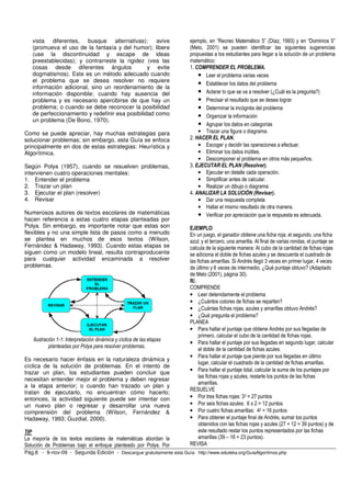 vista diferentes, busque alternativas); avive                       ejemplo, en “Recreo Matemático 5” (Díaz, 1993) y en “Dominios 5”
   (promueva el uso de la fantasía y del humor); libere                (Melo, 2001) se pueden identificar las siguientes sugerencias
   (use la discontinuidad y escape de ideas                            propuestas a los estudiantes para llegar a la solución de un problema
   preestablecidas); y contrarreste la rigidez (vea las                matemático:
   cosas desde diferentes ángulos                y evite               1. COMPRENDER EL PROBLEMA.
   dogmatismos). Este es un método adecuado cuando                         • Leer el problema varias veces
   el problema que se desea resolver no requiere
                                                                           • Establecer los datos del problema
   información adicional, sino un reordenamiento de la
   información disponible; cuando hay ausencia del                         • Aclarar lo que se va a resolver (¿Cuál es la pregunta?)
   problema y es necesario apercibirse de que hay un                       • Precisar el resultado que se desea lograr
   problema; o cuando se debe reconocer la posibilidad                     • Determinar la incógnita del problema
   de perfeccionamiento y redefinir esa posibilidad como                   • Organizar la información
   un problema (De Bono, 1970).
                                                                           • Agrupar los datos en categorías
Como se puede apreciar, hay muchas estrategias para                        • Trazar una figura o diagrama.
solucionar problemas; sin embargo, esta Guía se enfoca                 2. HACER EL PLAN.
principalmente en dos de estas estrategias: Heurística y                   • Escoger y decidir las operaciones a efectuar.
Algorítmica.                                                               • Eliminar los datos inútiles.
                                                                           • Descomponer el problema en otros más pequeños.
Según Polya (1957), cuando se resuelven problemas,                     3. EJECUTAR EL PLAN (Resolver).
intervienen cuatro operaciones mentales:                                   • Ejecutar en detalle cada operación.
1. Entender el problema                                                    • Simplificar antes de calcular.
2. Trazar un plan                                                          • Realizar un dibujo o diagrama
3. Ejecutar el plan (resolver)                                         4. ANALIZAR LA SOLUCIÓN (Revisar).
4. Revisar                                                                 • Dar una respuesta completa
                                                                           • Hallar el mismo resultado de otra manera.
Numerosos autores de textos escolares de matemáticas                       • Verificar por apreciación que la respuesta es adecuada.
hacen referencia a estas cuatro etapas planteadas por
Polya. Sin embargo, es importante notar que estas son                  EJEMPLO
flexibles y no una simple lista de pasos como a menudo                 En un juego, el ganador obtiene una ficha roja; el segundo, una ficha
se plantea en muchos de esos textos (Wilson,                           azul; y el tercero, una amarilla. Al final de varias rondas, el puntaje se
Fernández & Hadaway, 1993). Cuando estas etapas se                     calcula de la siguiente manera: Al cubo de la cantidad de fichas rojas
siguen como un modelo lineal, resulta contraproducente                 se adiciona el doble de fichas azules y se descuenta el cuadrado de
para cualquier actividad encaminada a resolver                         las fichas amarillas. Si Andrés llegó 3 veces en primer lugar, 4 veces
problemas.                                                             de último y 6 veces de intermedio, ¿Qué puntaje obtuvo? (Adaptado
                                                                       de Melo (2001), página 30).
                                                                       R/.
                                                                       COMPRENDE
                                                                       • Leer detenidamente el problema
                                                                       • ¿Cuántos colores de fichas se reparten?
                                                                       • ¿Cuántas fichas rojas, azules y amarillas obtuvo Andrés?
                                                                       • ¿Qué pregunta el problema?
                                                                       PLANEA
                                                                       • Para hallar el puntaje que obtiene Andrés por sus llegadas de
                                                                            primero, calcular el cubo de la cantidad de fichas rojas.
   Ilustración 1-1: Interpretación dinámica y cíclica de las etapas
                                                                       • Para hallar el puntaje por sus llegadas en segundo lugar, calcular
           planteadas por Polya para resolver problemas.
                                                                            el doble de la cantidad de fichas azules.
                                                                       • Para hallar el puntaje que pierde por sus llegadas en último
Es necesario hacer énfasis en la naturaleza dinámica y
                                                                            lugar, calcular el cuadrado de la cantidad de fichas amarillas.
cíclica de la solución de problemas. En el intento de
trazar un plan, los estudiantes pueden concluir que                    • Para hallar el puntaje total, calcular la suma de los puntajes por
                                                                            las fichas rojas y azules, restarle los puntos de las fichas
necesitan entender mejor el problema y deben regresar
                                                                            amarillas.
a la etapa anterior; o cuando han trazado un plan y
                                                                       RESUELVE
tratan de ejecutarlo, no encuentran cómo hacerlo;
entonces, la actividad siguiente puede ser intentar con                • Por tres fichas rojas: 33 = 27 puntos
un nuevo plan o regresar y desarrollar una nueva                       • Por seis fichas azules: 6 x 2 = 12 puntos
comprensión del problema (Wilson, Fernández &                          • Por cuatro fichas amarillas: 42 = 16 puntos
Hadaway, 1993; Guzdial, 2000).                                         • Para obtener el puntaje final de Andrés, sumar los puntos
                                                                            obtenidos con las fichas rojas y azules (27 + 12 = 39 puntos) y de
TIP                                                                         este resultado restar los puntos representados por las fichas
La mayoría de los textos escolares de matemáticas abordan la                amarillas (39 – 16 = 23 puntos).
Solución de Problemas bajo el enfoque planteado por Polya. Por         REVISA
Pág.8 - 9-nov-09 - Segunda Edición - Descargue gratuitamente esta Guía: http://www.eduteka.org/GuiaAlgoritmos.php
 