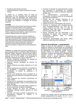 • El puntaje que obtuvo Andrés es 23 puntos.                            • Fomentar la utilización de representaciones visuales
• Verificar las operaciones y comparar los cálculos con la solución       que favorezcan la comprensión de conceptos
  estimada.                                                               (diagramas de flujo, mapas conceptuales, diagramas
                                                                          de Venn, etc).
El anterior es un problema típico en clase de                           • Dar       retroalimentación       personalizada      en
matemáticas. Es muy importante que los estudiantes                        consideración al esfuerzo hecho por los estudiantes
reflexionen sobre las actividades que realizan para                       para solucionar problemas.
solucionarlo (metacognición) y las agrupen de acuerdo a                 • Verificar que una cantidad importante de la
las etapas que contenga la estrategia de solución                         instrucción ocurra en grupos pequeños o en
empleada.                                                                 situaciones de uno a uno.
                                                                        • Ventilar los errores y malentendidos más comunes.
ACTIVIDAD                                                               • Promover la interacción tanto estudiante-docente,
En la academia de las ciencias sociales hay dos grupos de materias:       como estudiante-estudiante. Los niños son los
Geografía, con 124 alumnos; Historia, con 220; y Educación                mejores maestros de otros niños en cosas tan
Ambiental, con 185. Si hay 25 alumnos que estudian Geografía y            importantes para ellos como el aprendizaje de
Educación Ambiental, 37 que estudian Educación Ambiental e                diversos juegos (Savater, 1996).
Historia, y ninguno toma las tres materias, ¿cuántos alumnos tiene la
academia? (Adaptado de Melo, 2001, página 46).
                                                                        • Ofrecer actividades que den oportunidad a los
                                                                          estudiantes de discutir, hacer conjeturas, sacar
                                                                          conclusiones,      defender      ideas     y    escribir
El estudiante debe tener en cuenta (y anotar) las actividades que
                                                                          conceptualizaciones.
realiza para resolver este problema y agruparlas en cada una de las
cuatro etapas propuestas por Polya (comprende, planea, resuelve y       • Proporcionar oportunidades para realizar trabajo
revisa). Para resolver este problema, los estudiantes deben tener         reflexivo y colaborativo entre estudiantes.
conocimientos sobre conjuntos (representación, clasificación e
intersección). Es buena idea que construyan una tabla para
organizar la información y un diagrama de Venn para representar los     Solución de problemas y programación
datos.                                                                  Desde el punto de vista educativo, la solución de
                                                                        problemas mediante la programación de computadores
                                                                        posibilita la activación de una amplia variedad de estilos
Establecer un modelo para solucionar problemas es un                    de aprendizaje. Los estudiantes pueden encontrar
paso fundamental pero no suficiente. Según Clements &                   diversas maneras de abordar problemas y plantear
Meredith (1992) y Zemelman, Daniels & Hyde (1998) y                     soluciones, al tiempo que desarrollan habilidades para:
otros, los docentes deben adoptar una serie de buenas                   visualizar caminos de razonamiento divergentes,
prácticas con el fin de ayudar a los estudiantes a                      anticipar errores, y evaluar rápidamente diferentes
desarrollar habilidades para resolver problemas:                        escenarios mentales (Stager, 2003).
• Plantear verbalmente problemas con variedad de
   estructuras y de formas de solución.
• Presentar diversas estrategias de solución de
   problemas.
• Asignar problemas que tengan aplicación en la vida
   diaria.
• Ofrecer experiencias que estimulen la curiosidad de
   los estudiantes y construyan confianza en la
   investigación, la solución de problemas y la
   comunicación.
• Permitir a los estudiantes tomar la iniciativa en el
   planteamiento de preguntas e investigaciones que les
   interesen.
• Hacer preguntas que involucren pensamiento de
   orden superior.
• Verificar que los estudiantes son conscientes de las
   estrategias que deben utilizar y de los procesos que
   deben aprender.
• Plantear problemas que proporcionen contextos en
   los que se aprendan conceptos y habilidades.
• Proveer ejemplos de cómo los conceptos y
   habilidades utilizados podrían aplicarse en otros                          Ilustración 1-2(a): Área de trabajo de MicroMundos EX
   contextos.                                                                                  (interfaz del programa)
• Promover, de manera creciente, la abstracción y la
   generalización     mediante    la    reflexión y   la                Quienes han utilizado Logo con estudiantes de básica
   experimentación.                                                     primaria (especialmente con grados 3º a 5º - 8 a 11
Pág.9 - 9-nov-09 - Segunda Edición - Descargue gratuitamente esta Guía: http://www.eduteka.org/GuiaAlgoritmos.php
 