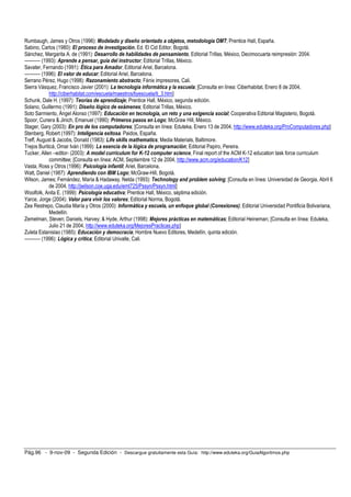 Rumbaugh, James y Otros (1996): Modelado y diseño orientado a objetos, metodología OMT; Prentice Hall, España.
Sabino, Carlos (1980): El proceso de investigación, Ed. El Cid Editor, Bogotá.
Sánchez, Margarita A. de (1991): Desarrollo de habilidades de pensamiento, Editorial Trillas, México, Decimocuarta reimpresión: 2004.
---------- (1993): Aprende a pensar, guía del instructor; Editorial Trillas, México.
Savater, Fernando (1991): Ética para Amador, Editorial Ariel, Barcelona.
---------- (1996): El valor de educar; Editorial Ariel, Barcelona.
Serrano Pérez, Hugo (1998): Razonamiento abstracto; Fénix impresores, Cali.
Sierra Vásquez, Francisco Javier (2001): La tecnología informática y la escuela; [Consulta en línea: Ciberhabitat, Enero 8 de 2004,
              http://ciberhabitat.com/escuela/maestros/tiyescuela/ti_3.htm]
Schunk, Dale H. (1997): Teorías de aprendizaje; Prentice Hall, México, segunda edición.
Solano, Guillermo (1991): Diseño lógico de exámenes; Editorial Trillas, México.
Soto Sarmiento, Ángel Alonso (1997): Educación en tecnología, un reto y una exigencia social; Cooperativa Editorial Magisterio, Bogotá.
Spoor, Cunera & Jinich, Emanuel (1990): Primeros pasos en Logo; McGraw Hill, México.
Stager, Gary (2003): En pro de los computadores; [Consulta en línea: Eduteka, Enero 13 de 2004, http://www.eduteka.org/ProComputadores.php]
Stenberg, Robert (1997): Inteligencia exitosa. Paidos, España.
Treff, August & Jacobs, Donald (1983): Life skills mathematics; Media Materials, Baltimore.
Trejos Buriticá, Omar Iván (1999): La esencia de la lógica de programación; Editorial Papiro, Pereira.
Tucker, Allen –editor- (2003): A model currículum for K-12 computer science, Final report of the ACM K-12 education task force curriculum
              committee; [Consulta en línea: ACM, Septiembre 12 de 2004, http://www.acm.org/education/K12]
Vasta, Ross y Otros (1996): Psicología infantil; Ariel, Barcelona.
Watt, Daniel (1987): Aprendiendo con IBM Logo; McGraw-Hill, Bogotá.
Wilson, James; Fernández, María & Hadaway, Nelda (1993): Technology and problem solving; [Consulta en línea: Universidad de Georgia, Abril 6
              de 2004, http://jwilson.coe.uga.edu/emt725/Pssyn/Pssyn.html]
Woolfolk, Anita E. (1999): Psicología educativa; Prentice Hall, México, séptima edición.
Yarce, Jorge (2004): Valor para vivir los valores; Editorial Norma, Bogotá.
Zea Restrepo, Claudia María y Otros (2000): Informática y escuela, un enfoque global (Conexiones); Editorial Universidad Pontificia Bolivariana,
              Medellín.
Zemelman, Steven; Daniels, Harvey; & Hyde, Arthur (1998): Mejores prácticas en matemáticas; Editorial Heineman; [Consulta en línea: Eduteka,
              Julio 21 de 2004, http://www.eduteka.org/MejoresPracticas.php]
Zuleta Estanislao (1985): Educación y democracia; Hombre Nuevo Editores, Medellín, quinta edición.
---------- (1996): Lógica y crítica; Editorial Univalle, Cali.




Pág.96 - 9-nov-09 - Segunda Edición - Descargue gratuitamente esta Guía: http://www.eduteka.org/GuiaAlgoritmos.php
 