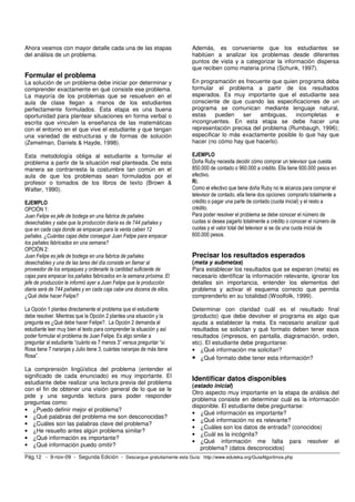 Ahora veamos con mayor detalle cada una de las etapas 
del análisis de un problema. 
Formular el problema 
La solución de un problema debe iniciar por determinar y 
comprender exactamente en qué consiste ese problema. 
La mayoría de los problemas que se resuelven en el 
aula de clase llegan a manos de los estudiantes 
perfectamente formulados. Esta etapa es una buena 
oportunidad para plantear situaciones en forma verbal o 
escrita que vinculen la enseñanza de las matemáticas 
con el entorno en el que vive el estudiante y que tengan 
una variedad de estructuras y de formas de solución 
(Zemelman, Daniels & Hayde, 1998). 
Esta metodología obliga al estudiante a formular el 
problema a partir de la situación real planteada. De esta 
manera se contrarresta la costumbre tan común en el 
aula de que los problemas sean formulados por el 
profesor o tomados de los libros de texto (Brown & 
Walter, 1990). 
EJEMPLO 
OPCIÓN 1: 
Juan Felipe es jefe de bodega en una fabrica de pañales 
desechables y sabe que la producción diaria es de 744 pañales y 
que en cada caja donde se empacan para la venta caben 12 
pañales. ¿Cuántas cajas debe conseguir Juan Felipe para empacar 
los pañales fabricados en una semana? 
OPCIÓN 2: 
Juan Felipe es jefe de bodega en una fabrica de pañales 
desechables y una de las tares del día consiste en llamar al 
proveedor de los empaques y ordenarle la cantidad suficiente de 
cajas para empacar los pañales fabricados en la semana próxima. El 
jefe de producción le informó ayer a Juan Felipe que la producción 
diaria será de 744 pañales y en cada caja cabe una docena de ellos. 
¿Qué debe hacer Felipe? 
La Opción 1 plantea directamente el problema que el estudiante 
debe resolver. Mientras que la Opción 2 plantea una situación y la 
pregunta es ¿Qué debe hacer Felipe?. La Opción 2 demanda al 
estudiante leer muy bien el texto para comprender la situación y así 
poder formular el problema de Juan Felipe. Es algo similar a 
preguntar al estudiante “cuánto es 7 menos 3” versus preguntar “sí 
Rosa tiene 7 naranjas y Julio tiene 3, cuántas naranjas de más tiene 
Rosa”. 
La comprensión lingüística del problema (entender el 
significado de cada enunciado) es muy importante. El 
estudiante debe realizar una lectura previa del problema 
con el fin de obtener una visión general de lo que se le 
pide y una segunda lectura para poder responder 
preguntas como: 
• ¿Puedo definir mejor el problema? 
• ¿Qué palabras del problema me son desconocidas? 
• ¿Cuáles son las palabras clave del problema? 
• ¿He resuelto antes algún problema similar? 
• ¿Qué información es importante? 
• ¿Qué información puedo omitir? 
Además, es conveniente que los estudiantes se 
habitúen a analizar los problemas desde diferentes 
puntos de vista y a categorizar la información dispersa 
que reciben como materia prima (Schunk, 1997). 
En programación es frecuente que quien programa deba 
formular el problema a partir de los resultados 
esperados. Es muy importante que el estudiante sea 
consciente de que cuando las especificaciones de un 
programa se comunican mediante lenguaje natural, 
estas pueden ser ambiguas, incompletas e 
incongruentes. En esta etapa se debe hacer una 
representación precisa del problema (Rumbaugh, 1996); 
especificar lo más exactamente posible lo que hay que 
hacer (no cómo hay que hacerlo). 
EJEMPLO 
Doña Ruby necesita decidir cómo comprar un televisor que cuesta 
850.000 de contado o 960.000 a crédito. Ella tiene 600.000 pesos en 
efectivo. 
R/. 
Como el efectivo que tiene doña Ruby no le alcanza para comprar el 
televisor de contado, ella tiene dos opciones: comprarlo totalmente a 
crédito o pagar una parte de contado (cuota inicial) y el resto a 
crédito. 
Para poder resolver el problema se debe conocer el número de 
cuotas si desea pagarlo totalmente a crédito o conocer el número de 
cuotas y el valor total del televisor si se da una cuota inicial de 
600.000 pesos. 
Precisar los resultados esperados 
(meta y submetas) 
Para establecer los resultados que se esperan (meta) es 
necesario identificar la información relevante, ignorar los 
detalles sin importancia, entender los elementos del 
problema y activar el esquema correcto que permita 
comprenderlo en su totalidad (Woolfolk, 1999). 
Determinar con claridad cuál es el resultado final 
(producto) que debe devolver el programa es algo que 
ayuda a establecer la meta. Es necesario analizar qué 
resultados se solicitan y qué formato deben tener esos 
resultados (impresos, en pantalla, diagramación, orden, 
etc). El estudiante debe preguntarse: 
• ¿Qué información me solicitan? 
• ¿Qué formato debe tener esta información? 
Identificar datos disponibles 
(estado inicial) 
Otro aspecto muy importante en la etapa de análisis del 
problema consiste en determinar cuál es la información 
disponible. El estudiante debe preguntarse: 
• ¿Qué información es importante? 
• ¿Qué información no es relevante? 
• ¿Cuáles son los datos de entrada? (conocidos) 
• ¿Cuál es la incógnita? 
• ¿Qué información me falta para resolver el 
problema? (datos desconocidos) 
Pág.12 - 9-nov-09 - Segunda Edición - Descargue gratuitamente esta Guía: http://www.eduteka.org/GuiaAlgoritmos.php 
 