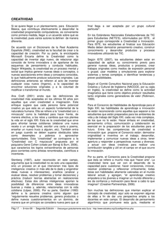 CREATIVIDAD 
Si se quiere llegar a un planteamiento, para Educación 
Básica, que contribuya efectivamente a desarrollar la 
creatividad programando computadores, es conveniente 
como primera medida, llegar a un acuerdo sobre qué es 
la creatividad, pues varios autores la definen de manera 
diferente. 
De acuerdo con el Diccionario de la Real Academia 
Española (RAE), creatividad es la facultad de crear o la 
capacidad de creación. Por su parte, la enciclopedia 
Microsoft Encarta define la Creatividad como la 
capacidad de inventar algo nuevo, de relacionar algo 
conocido de forma innovadora o de apartarse de los 
esquemas de pensamiento y conducta habituales. 
Según Wikipedia, la creatividad es un proceso mental y 
social que implica generar nuevas ideas o conceptos, o 
nuevas asociaciones entre ideas y conceptos conocidos, 
lo que habitualmente produce soluciones originales. Las 
definiciones anteriores se refieren al acto de inventar 
cualquier cosa nueva (Ingenio), a la capacidad de 
encontrar soluciones originales y a la voluntad de 
modificar o transformar el mundo. 
Ana Craft (2001) anota que las definiciones de 
creatividad más aceptadas en los últimos 50 años son 
aquellas que unen creatividad e imaginación. Este 
enfoque sugiere que cada persona tiene potencial 
creativo ya que este es un aspecto fundamental de la 
naturaleza humana. Ella se refiere a la “creatividad con c 
minúscula” como la habilidad para hacer frente, de 
manera efectiva, a los retos y cambios que nos plantea 
la vida en el siglo XXI. Esta es la creatividad que sirve 
para afrontar tareas cotidianas (elaborar una nueva 
receta o un arreglo floral, escribir una carta o poema, 
enseñar un nuevo truco a alguien, etc). También entra 
en juego cuando se deben superar obstáculos tales 
como desempleo y pobreza o aprovechar 
oportunidades. Esta “creatividad” se contrapone a la 
“Creatividad con C mayúscula” propuesta por el 
psiquiatra Gene Cohen (citado por Banaji & Burn, 2006), 
que caracteriza los logros extraordinarios de personas 
poco corrientes como artistas renombrados, científicos e 
inventores. 
Stenberg (1997), autor reconocido en este campo, 
argumenta que la creatividad no es solo una capacidad, 
sino un proceso en el que intervienen tres tipos de 
inteligencia: creativa (ir más allá de lo dado y engendrar 
ideas nuevas e interesantes), analítica (analizar y 
evaluar ideas, resolver problemas y tomar decisiones) y 
práctica (traducir teorías abstractas en realizaciones 
efectivas). Estas dos últimas inteligencias aportan la 
posibilidad de diferenciar entre ideas innovadoras 
buenas y malas y, además, relacionarlas con la vida 
cotidiana (López, 2000). Por su parte, Gardner (1993) 
define a la persona creativa como alguien que 
“regularmente resuelve problemas, genera productos o 
define nuevos cuestionamientos en un dominio, de 
manera que en principio se considera nueva pero que al 
final llega a ser aceptada por un grupo cultural 
particular”. 
En los Estándares Nacionales Estadounidenses de TIC 
para Estudiantes (NETS’S), reformulados por ISTE, el 
primer grupo corresponde a Creatividad e Innovación. 
Para ISTE, los estudiantes al finalizar sus Educación 
Media deben demostrar pensamiento creativo, construir 
conocimiento y desarrollar productos y procesos 
innovadores utilizando las TIC. 
Según ISTE (2007), los estudiantes deben estar en 
capacidad de aplicar su conocimiento previo para 
generar nuevas ideas, productos o procesos; crear 
trabajos originales como medios de expresión personal 
o grupal; usar modelos y simulaciones para explorar 
sistemas y temas complejos; e identificar tendencias y 
prever posibilidades. 
Según el Comité Consultivo Nacional para la Educación 
Creativa y Cultural de Inglaterra (NACCCE, por su sigla 
en Inglés), la creatividad se define como la actividad 
imaginativa que tiene como objetivo producir resultados 
tanto originales como generadores de valor (Robinson, 
1999). 
Para el Consorcio de Habilidades de Aprendizaje para el 
Siglo XXI, las habilidades de aprendizaje e innovación 
se están reconociendo como aquellas que separan a los 
estudiantes que están preparados para los ambientes de 
vida y de trabajo del Siglo XXI, cada vez más complejos, 
de los que no lo están. Hacer énfasis en creatividad, 
pensamiento crítico, comunicación y colaboración es 
esencial en la preparación de los estudiantes para el 
futuro. Entre las competencias de creatividad e 
innovación que propone el Consorcio están: demostrar 
originalidad e inventiva en el trabajo; desarrollar, 
implementar y comunicar nuevas ideas a otros; tener 
apertura y responder a perspectivas nuevas y diversas; 
y actuar con ideas creativas para realizar una 
contribución tangible y útil en el campo en el que ocurre 
la innovación. 
Por su parte, el Consorcio para la Creatividad propone 
que ésta se refiere a mucho más que “hacer arte”. La 
creatividad tiene que ver con el desarrollo de la 
capacidad para: cuestionar, hacer conexiones, innovar, 
resolver problemas y reflexionar críticamente; todas 
éstas son habilidades altamente valoradas en el mundo 
laboral actual; y agregan, “el aprendizaje creativo 
empodera a los jóvenes a imaginar un mundo diferente y 
les da confianza y motivación para llevar a cabo lo que 
imaginan” (Creative Partnerships, 2006). 
Son muchas las definiciones que intentan explicar el 
concepto de creatividad, aquí solo se exponen algunas 
de ellas a fin de dar una perspectiva amplia a los 
docentes en este campo. El desarrollo de pensamiento 
algorítmico que promueve esta guía, mediante el 
Pág.17 - 9-nov-09 - Segunda Edición - Descargue gratuitamente esta Guía: http://www.eduteka.org/GuiaAlgoritmos.php 
 