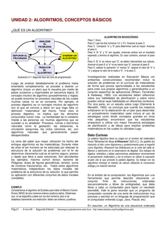 UNIDAD 2: ALGORITMOS, CONCEPTOS BÁSICOS 
¿QUÉ ES UN ALGORITMO? 
Ilustración 2-1: Segunda fase del ciclo de programación. 
Luego de analizar detalladamente el problema hasta 
entenderlo completamente, se procede a diseñar un 
algoritmo (trazar un plan) que lo resuelva por medio de 
pasos sucesivos y organizados en secuencia lógica. El 
concepto intuitivo de algoritmo (procedimientos y reglas) 
se puede encontrar en procesos naturales de los cuales 
muchas veces no se es conciente. Por ejemplo, el 
proceso digestivo es un concepto intuitivo de algoritmo 
con el que se convive a diario sin que haga falta un 
definición “matemática” del mismo. Tener claro el 
proceso digestivo, no implica que los alimentos 
consumidos nutran más. La familiaridad de lo cotidiano 
impide a las personas ver muchos algoritmos que se 
suceden a su alrededor. Procesos, rutinas o biorritmos 
naturales como la gestación, las estaciones, la 
circulación sanguínea, los ciclos cósmicos, etc, son 
algoritmos naturales que generalmente pasan 
desapercibidos. 
La rama del saber que mayor utilización ha hecho del 
enfoque algorítmico es las matemáticas. Durante miles 
de años el ser humano se ha esforzado por abstraer la 
estructura de la solución de problemas con el fin de 
determinar claramente cuál es el camino seguro, preciso 
y rápido que lleva a esas soluciones. Son abundantes 
los ejemplos: máximo común divisor, teorema de 
Pitágoras, áreas de figuras geométricas, división, suma 
de números fraccionarios, etc. Todos estos algoritmos 
matemáticos independizan los datos iniciales del 
problema de la estructura de su solución, lo que permite 
su aplicación con diferentes conjuntos de datos iniciales 
(variables). 
EJEMPLO 
Consideremos el algoritmo de Euclides para hallar el Máximo Común 
Divisor (MCD) de dos números enteros positivos dados. Obsérvese 
que no se especifica cuáles son los dos números, pero si se 
establece claramente una restricción: deben ser enteros y positivos. 
ALGORITMO EN SEUDOCÓDIGO 
Paso 1: Inicio. 
Paso 2: Leer los dos números (“a” y “b”). Avanzar al paso 3. 
Paso 3: Comparar “a” y “b” para determinar cuál es mayor. Avanzar 
al paso 4. 
Paso 4: Si “a” y “b” son iguales, entonces ambos son el resultado 
esperado y termina el algoritmo. En caso contrario, avanzar al paso 
5. 
Paso 5: Si “a” es menor que “b”, se deben intercambiar sus valores. 
Avanzar al paso 6; si “a” no es menor que “b”, avanzar al paso 6. 
Paso 6: realizar la operación “a” menos “b”, asignar el valor de “b” a 
“a” y asignar el valor de la resta a “b”. Ir al paso 3. 
Investigaciones realizadas en Educación Básica (en 
ambientes constructivistas) recomiendan incluir la 
solución de problemas en el currículo de matemáticas 
de forma que provea oportunidades a los estudiantes 
para crear sus propios algoritmos y generalizarlos a un 
conjunto específico de aplicaciones (Wilson, Fernández 
& Hadaway, 1993). Los estudiantes deben reflexionar 
sobre sus habilidades de planificación y sobre cómo 
pueden utilizar esas habilidades en diferentes contextos. 
Por otra parte, en un estudio sobre Logo (Clements & 
Meredith, 1992), se concluye que cuando los maestros 
enfatizaron en la elaboración de un plan para desarrollar 
un procedimiento matemático (este incluía el uso de 
estrategias como dividir conceptos grandes en otros 
más pequeños) encontraron que los estudiantes 
empezaron a utilizar con mayor frecuencia estrategias 
de planificación y de dibujo para resolver problemas 
matemáticos en los cuales no utilizaban Logo. 
Dato Curioso 
La palabra Algoritmo tiene su origen en el nombre del matemático 
Persa "Mohamed ibn Musa al Khwarizmi" (825 d.C.). Su apellido fue 
traducido al latín como Algorismus y posteriormente paso al español 
como Algoritmo. Khwarizmi fue bibliotecario en la corte del califa al- 
Mamun y astrónomo en el observatorio de Bagdad. Sus trabajos de 
álgebra, aritmética y tablas astronómicas adelantaron enormemente 
el pensamiento matemático y fue el primero en utilizar la expresión 
al-yabr (de la que procede la palabra álgebra). Su trabajo con los 
algoritmos introdujo el método de cálculo utilizando la numeración 
arábiga y la notación decimal. 
En el ámbito de la computación, los Algoritmos son una 
herramienta que permite describir claramente un 
conjunto finito de instrucciones, ordenadas 
secuencialmente y libres de ambigüedad, que debe 
llevar a cabo un computador para lograr un resultado 
previsible. Vale la pena recordar que un programa de 
computador consiste de una serie de instrucciones muy 
precisas y escritas en un lenguaje de programación que 
el computador entiende (Logo, Java, Pascal, etc). 
En resumen, un Algoritmo es una secuencia ordenada 
Pág.21 - 9-nov-09 - Segunda Edición - Descargue gratuitamente esta Guía: http://www.eduteka.org/GuiaAlgoritmos.php 
 