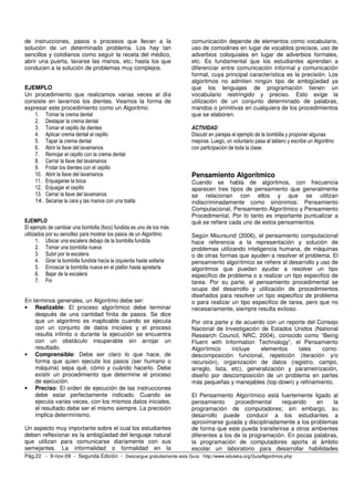 de instrucciones, pasos o procesos que llevan a la 
solución de un determinado problema. Los hay tan 
sencillos y cotidianos como seguir la receta del médico, 
abrir una puerta, lavarse las manos, etc; hasta los que 
conducen a la solución de problemas muy complejos. 
EJEMPLO 
Un procedimiento que realizamos varias veces al día 
consiste en lavarnos los dientes. Veamos la forma de 
expresar este procedimiento como un Algoritmo: 
1. Tomar la crema dental 
2. Destapar la crema dental 
3. Tomar el cepillo de dientes 
4. Aplicar crema dental al cepillo 
5. Tapar la crema dental 
6. Abrir la llave del lavamanos 
7. Remojar el cepillo con la crema dental 
8. Cerrar la llave del lavamanos 
9. Frotar los dientes con el cepillo 
10. Abrir la llave del lavamanos 
11. Enjuagarse la boca 
12. Enjuagar el cepillo 
13. Cerrar la llave del lavamanos 
14. Secarse la cara y las manos con una toalla 
EJEMPLO 
El ejemplo de cambiar una bombilla (foco) fundida es uno de los más 
utilizados por su sencillez para mostrar los pasos de un Algoritmo: 
1. Ubicar una escalera debajo de la bombilla fundida 
2. Tomar una bombilla nueva 
3. Subir por la escalera 
4. Girar la bombilla fundida hacia la izquierda hasta soltarla 
5. Enroscar la bombilla nueva en el plafón hasta apretarla 
6. Bajar de la escalera 
7. Fin 
En términos generales, un Algoritmo debe ser: 
• Realizable: El proceso algorítmico debe terminar 
después de una cantidad finita de pasos. Se dice 
que un algoritmo es inaplicable cuando se ejecuta 
con un conjunto de datos iniciales y el proceso 
resulta infinito o durante la ejecución se encuentra 
con un obstáculo insuperable sin arrojar un 
resultado. 
• Comprensible: Debe ser claro lo que hace, de 
forma que quien ejecute los pasos (ser humano o 
máquina) sepa qué, cómo y cuándo hacerlo. Debe 
existir un procedimiento que determine el proceso 
de ejecución. 
• Preciso: El orden de ejecución de las instrucciones 
debe estar perfectamente indicado. Cuando se 
ejecuta varias veces, con los mismos datos iniciales, 
el resultado debe ser el mismo siempre. La precisión 
implica determinismo. 
Un aspecto muy importante sobre el cual los estudiantes 
deben reflexionar es la ambigüedad del lenguaje natural 
que utilizan para comunicarse diariamente con sus 
semejantes. La informalidad o formalidad en la 
comunicación depende de elementos como vocabulario, 
uso de comodines en lugar de vocablos precisos, uso de 
adverbios coloquiales en lugar de adverbios formales, 
etc. Es fundamental que los estudiantes aprendan a 
diferenciar entre comunicación informal y comunicación 
formal, cuya principal característica es la precisión. Los 
algoritmos no admiten ningún tipo de ambigüedad ya 
que los lenguajes de programación tienen un 
vocabulario restringido y preciso. Esto exige la 
utilización de un conjunto determinado de palabras, 
mandos o primitivas en cualquiera de los procedimientos 
que se elaboren. 
ACTIVIDAD 
Discutir en parejas el ejemplo de la bombilla y proponer algunas 
mejoras. Luego, un voluntario pasa al tablero y escribe un Algoritmo 
con participación de toda la clase. 
Pensamiento Algorítmico 
Cuando se habla de algoritmos, con frecuencia 
aparecen tres tipos de pensamiento que generalmente 
se relacionan con ellos y que se utilizan 
indiscriminadamente como sinónimos: Pensamiento 
Computacional, Pensamiento Algorítmico y Pensamiento 
Procedimental. Por lo tanto es importante puntualizar a 
qué se refiere cada uno de estos pensamientos. 
Según Moursund (2006), el pensamiento computacional 
hace referencia a la representación y solución de 
problemas utilizando inteligencia humana, de máquinas 
o de otras formas que ayuden a resolver el problema. El 
pensamiento algorítmico se refiere al desarrollo y uso de 
algoritmos que puedan ayudar a resolver un tipo 
especifico de problema o a realizar un tipo especifico de 
tarea. Por su parte, el pensamiento procedimental se 
ocupa del desarrollo y utilización de procedimientos 
diseñados para resolver un tipo especifico de problema 
o para realizar un tipo especifico de tarea, pero que no 
necesariamente, siempre resulta exitoso. 
Por otra parte y de acuerdo con un reporte del Consejo 
Nacional de Investigación de Estados Unidos (National 
Research Council, NRC, 2004), conocido como “Being 
Fluent with Information Technology”, el Pensamiento 
Algorítmico incluye elementos tales como: 
descomposición funcional, repetición (iteración y/o 
recursión), organización de datos (registro, campo, 
arreglo, lista, etc), generalización y parametrización, 
diseño por descomposición de un problema en partes 
más pequeñas y manejables (top-down) y refinamiento. 
El Pensamiento Algorítmico está fuertemente ligado al 
pensamiento procedimental requerido en la 
programación de computadores; sin embargo, su 
desarrollo puede conducir a los estudiantes a 
aproximarse guiada y disciplinadamente a los problemas 
de forma que este pueda transferirse a otros ambientes 
diferentes a los de la programación. En pocas palabras, 
la programación de computadores aporta al ámbito 
escolar un laboratorio para desarrollar habilidades 
Pág.22 - 9-nov-09 - Segunda Edición - Descargue gratuitamente esta Guía: http://www.eduteka.org/GuiaAlgoritmos.php 
 
