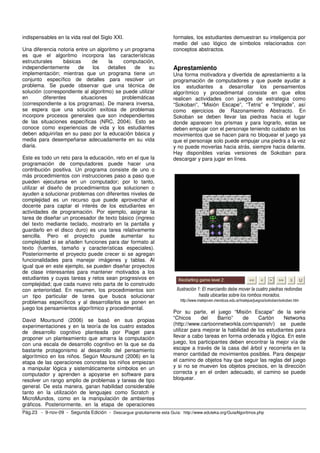 indispensables en la vida real del Siglo XXI. 
Una diferencia notoria entre un algoritmo y un programa 
es que el algoritmo incorpora las características 
estructurales básicas de la computación, 
independientemente de los detalles de su 
implementación; mientras que un programa tiene un 
conjunto específico de detalles para resolver un 
problema. Se puede observar que una técnica de 
solución (correspondiente al algoritmo) se puede utilizar 
en diferentes situaciones problemáticas 
(correspondiente a los programas). De manera inversa, 
se espera que una solución exitosa de problemas 
incorpore procesos generales que son independientes 
de las situaciones específicas (NRC, 2004). Esto se 
conoce como experiencias de vida y los estudiantes 
deben adquirirlas en su paso por la educación básica y 
media para desempeñarse adecuadamente en su vida 
diaria. 
Este es todo un reto para la educación, reto en el que la 
programación de computadores puede hacer una 
contribución positiva. Un programa consiste de uno o 
más procedimientos con instrucciones paso a paso que 
pueden ejecutarse en un computador; por lo tanto, 
utilizar el diseño de procedimientos que solucionen o 
ayuden a solucionar problemas con diferentes niveles de 
complejidad es un recurso que puede aprovechar el 
docente para captar el interés de los estudiantes en 
actividades de programación. Por ejemplo, asignar la 
tarea de diseñar un procesador de texto básico (ingreso 
del texto mediante teclado, mostrarlo en la pantalla y 
guardarlo en el disco duro) es una tarea relativamente 
sencilla. Pero el proyecto puede aumentar su 
complejidad si se añaden funciones para dar formato al 
texto (fuentes, tamaño y características especiales). 
Posteriormente el proyecto puede crecer si se agregan 
funcionalidades para manejar imágenes y tablas. Al 
igual que en este ejemplo, se pueden diseñar proyectos 
de clase interesantes para mantener motivados a los 
estudiantes y cuyas tareas y retos sean progresivos en 
complejidad; que cada nuevo reto parta de lo construido 
con anterioridad. En resumen, los procedimientos son 
un tipo particular de tarea que busca solucionar 
problemas específicos y al desarrollarlos se ponen en 
juego los pensamientos algorítmico y procedimental. 
David Moursund (2006) se basó en sus propias 
experimentaciones y en la teoría de los cuatro estados 
de desarrollo cognitivo planteada por Piaget para 
proponer un planteamiento que amarra la computación 
con una escala de desarrollo cognitivo en la que se da 
bastante protagonismo al desarrollo del pensamiento 
algorítmico en los niños. Según Moursund (2006) en la 
etapa de las operaciones concretas los niños empiezan 
a manipular lógica y sistemáticamente símbolos en un 
computador y aprenden a apoyarse en software para 
resolver un rango amplio de problemas y tareas de tipo 
general. De esta manera, ganan habilidad considerable 
tanto en la utilización de lenguajes como Scratch y 
MicroMundos, como en la manipulación de ambientes 
gráficos. Posteriormente, en la etapa de operaciones 
formales, los estudiantes demuestran su inteligencia por 
medio del uso lógico de símbolos relacionados con 
conceptos abstractos. 
Aprestamiento 
Una forma motivadora y divertida de aprestamiento a la 
programación de computadores y que puede ayudar a 
los estudiantes a desarrollar los pensamientos 
algorítmico y procedimental consiste en que ellos 
realicen actividades con juegos de estrategia como 
“Sokoban”, “Misión Escape”, “Tetris” e “Implode”, así 
como ejercicios de Razonamiento Abstracto. En 
Sokoban se deben llevar las piedras hacia el lugar 
donde aparecen los prismas y para lograrlo, estas se 
deben empujar con el personaje teniendo cuidado en los 
movimientos que se hacen para no bloquear el juego ya 
que el personaje solo puede empujar una piedra a la vez 
y no puede moverlas hacia atrás, siempre hacia delante. 
Hay disponibles varias versiones de Sokoban para 
descargar y para jugar en línea. 
Ilustración 1: El marcianito debe mover la cuatro piedras redondas 
hasta ubicarlas sobre los rombos morados. 
http://www.matejoven.mendoza.edu.ar/matejue/juegos/sokoban/sokoban.htm 
Por su parte, el juego “Misión Escape” de la serie 
“Chicos del Barrio” de Cartón Networks 
(http://www.cartoonnetworkla.com/spanish/) se puede 
utilizar para mejorar la habilidad de los estudiantes para 
llevar a cabo tareas en forma ordenada y lógica. En este 
juego, los participantes deben encontrar la mejor vía de 
escape a través de la casa del árbol y recorrerla en la 
menor cantidad de movimientos posibles. Para despejar 
el camino de objetos hay que seguir las reglas del juego 
y si no se mueven los objetos precisos, en la dirección 
correcta y en el orden adecuado, el camino se puede 
bloquear. 
Pág.23 - 9-nov-09 - Segunda Edición - Descargue gratuitamente esta Guía: http://www.eduteka.org/GuiaAlgoritmos.php 
 