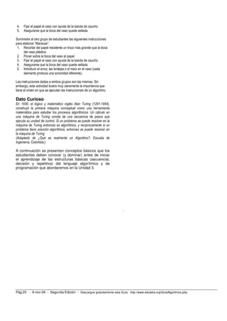 4. Fijar el papel al vaso con ayuda de la banda de caucho. 
5. Asegurarse que la boca del vaso quede sellada. 
Suministre al otro grupo de estudiantes las siguientes instrucciones 
para elaborar “Maracas”: 
1. Recortar del papel resistente un trozo más grande que la boca 
del vaso plástico. 
2. Poner sobre la boca del vaso el papel. 
3. Fijar el papel al vaso con ayuda de la banda de caucho. 
4. Asegurarse que la boca del vaso quede sellada. 
5. Introducir el arroz, las lentejas o el maíz en el vaso (cada 
elemento produce una sonoridad diferente). 
Las instrucciones dadas a ambos grupos son las mismas. Sin 
embargo, esta actividad ilustra muy claramente la importancia que 
tiene el orden en que se ejecutan las instrucciones de un algoritmo. 
Dato Curioso 
En 1936, el lógico y matemático inglés Alan Turing (1291-1954), 
construyó la primera máquina conceptual como una herramienta 
matemática para estudiar los procesos algorítmicos. Un cálculo en 
una máquina de Turing consta de una secuencia de pasos que 
ejecuta su unidad de control. Si un problema se puede resolver en la 
máquina de Turing entonces es algorítmico, y recíprocamente si un 
problema tiene solución algorítmica, entonces se puede resolver en 
la máquina de Turing. 
(Adaptado de ¿Qué es realmente un Algoritmo?, Escuela de 
Ingeniería, Colombia.) 
A continuación se presentan conceptos básicos que los 
estudiantes deben conocer (y dominar) antes de iniciar 
el aprendizaje de las estructuras básicas (secuencial, 
decisión y repetitiva) del lenguaje algorítmico y de 
programación que abordaremos en la Unidad 3. 
. 
Pág.25 - 9-nov-09 - Segunda Edición - Descargue gratuitamente esta Guía: http://www.eduteka.org/GuiaAlgoritmos.php 
 