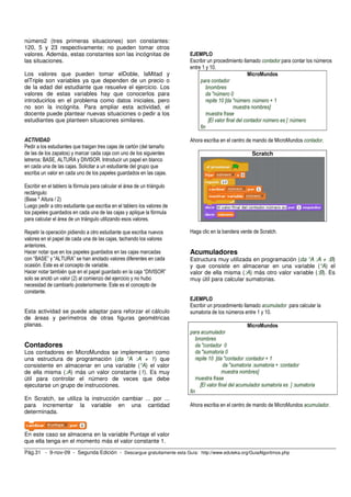 número2 (tres primeras situaciones) son constantes: 
120, 5 y 23 respectivamente; no pueden tomar otros 
valores. Además, estas constantes son las incógnitas de 
las situaciones. 
Los valores que pueden tomar elDoble, laMitad y 
elTriple son variables ya que dependen de un precio o 
de la edad del estudiante que resuelve el ejercicio. Los 
valores de estas variables hay que conocerlos para 
introducirlos en el problema como datos iniciales, pero 
no son la incógnita. Para ampliar esta actividad, el 
docente puede plantear nuevas situaciones o pedir a los 
estudiantes que planteen situaciones similares. 
ACTIVIDAD 
Pedir a los estudiantes que traigan tres cajas de cartón (del tamaño 
de las de los zapatos) y marcar cada caja con uno de los siguientes 
letreros: BASE, ALTURA y DIVISOR. Introducir un papel en blanco 
en cada una de las cajas. Solicitar a un estudiante del grupo que 
escriba un valor en cada uno de los papeles guardados en las cajas. 
Escribir en el tablero la fórmula para calcular el área de un triángulo 
rectángulo: 
(Base * Altura / 2) 
Luego pedir a otro estudiante que escriba en el tablero los valores de 
los papeles guardados en cada una de las cajas y aplique la fórmula 
para calcular el área de un triángulo utilizando esos valores. 
Repetir la operación pidiendo a otro estudiante que escriba nuevos 
valores en el papel de cada una de las cajas, tachando los valores 
anteriores. 
Hacer notar que en los papeles guardados en las cajas marcadas 
con “BASE” y “ALTURA” se han anotado valores diferentes en cada 
ocasión. Este es el concepto de variable. 
Hacer notar también que en el papel guardado en la caja “DIVISOR” 
solo se anotó un valor (2) al comienzo del ejercicio y no hubo 
necesidad de cambiarlo posteriormente. Este es el concepto de 
constante. 
Esta actividad se puede adaptar para reforzar el cálculo 
de áreas y perímetros de otras figuras geométricas 
planas. 
Contadores 
Los contadores en MicroMundos se implementan como 
una estructura de programación (da “A :A + 1) que 
consistente en almacenar en una variable (“A) el valor 
de ella misma (:A) más un valor constante (1). Es muy 
útil para controlar el número de veces que debe 
ejecutarse un grupo de instrucciones. 
En Scratch, se utiliza la instrucción cambiar ... por ... 
para incrementar la variable en una cantidad 
determinada. 
En este caso se almacena en la variable Puntaje el valor 
que ella tenga en el momento más el valor constante 1. 
EJEMPLO 
Escribir un procedimiento llamado contador para contar los números 
entre 1 y 10. 
MicroMundos 
para contador 
bnombres 
da "número 0 
repite 10 [da "número :número + 1 
muestra nombres] 
muestra frase 
[El valor final del contador número es ] :número 
fin 
Ahora escriba en el centro de mando de MicroMundos contador. 
Scratch 
Haga clic en la bandera verde de Scratch. 
Acumuladores 
Estructura muy utilizada en programación (da “A :A + :B) 
y que consiste en almacenar en una variable (“A) el 
valor de ella misma (:A) más otro valor variable (:B). Es 
muy útil para calcular sumatorias. 
EJEMPLO 
Escribir un procedimiento llamado acumulador para calcular la 
sumatoria de los números entre 1 y 10. 
MicroMundos 
para acumulador 
bnombres 
da "contador 0 
da "sumatoria 0 
repite 10 [da "contador :contador + 1 
da "sumatoria :sumatoria + :contador 
muestra nombres] 
muestra frase 
[El valor final del acumulador sumatoria es ] :sumatoria 
fin 
Ahora escriba en el centro de mando de MicroMundos acumulador. 
Pág.31 - 9-nov-09 - Segunda Edición - Descargue gratuitamente esta Guía: http://www.eduteka.org/GuiaAlgoritmos.php 
 