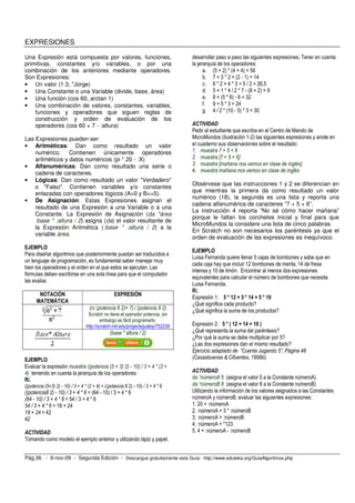 EXPRESIONES 
Una Expresión está compuesta por valores, funciones, 
primitivas, constantes y/o variables, o por una 
combinación de los anteriores mediante operadores. 
Son Expresiones: 
• Un valor (1.3, "Jorge) 
• Una Constante o una Variable (divide, base, área) 
• Una función (cos 60, arctan 1) 
• Una combinación de valores, constantes, variables, 
funciones y operadores que siguen reglas de 
construcción y orden de evaluación de los 
operadores (cos 60 + 7 - :altura) 
Las Expresiones pueden ser: 
• Aritméticas: Dan como resultado un valor 
numérico. Contienen únicamente operadores 
aritméticos y datos numéricos (pi * 20 - :X) 
• Alfanuméricas: Dan como resultado una serie o 
cadena de caracteres. 
• Lógicas: Dan como resultado un valor "Verdadero" 
o "Falso". Contienen variables y/o constantes 
enlazadas con operadores lógicos (A>0 y B<=5). 
• De Asignación: Estas Expresiones asignan el 
resultado de una Expresión a una Variable o a una 
Constante. La Expresión de Asignación (da "área 
:base * :altura / 2) asigna (da) el valor resultante de 
la Expresión Aritmética (:base * :altura / 2) a la 
variable área. 
EJEMPLO 
Para diseñar algoritmos que posteriormente puedan ser traducidos a 
un lenguaje de programación, es fundamental saber manejar muy 
bien los operadores y el orden en el que estos se ejecutan. Las 
fórmulas deben escribirse en una sola línea para que el computador 
las evalúe. 
NOTACIÓN 
MATEMÁTICA 
EXPRESIÓN 
(rc (potencia 6 2)+ 7) / (potencia 8 2) 
Scratch no tiene el operador potencia, sin 
embargo es fácil programarlo: 
http://scratch.mit.edu/projects/jualop/752239 
(base * altura / 2) 
EJEMPLO 
Evaluar la expresión muestra ((potencia (5 + 3) 2) - 10) / 3 + 4 * (2 + 
4) teniendo en cuenta la jerarquía de los operadores: 
R/. 
((potencia (5+3) 2) - 10) / 3 + 4 * (2 + 4) = ((potencia 8 2) - 10) / 3 + 4 * 6 
((potencia8 2) - 10) / 3 + 4 * 6 = (64 - 10) / 3 + 4 * 6 
(64 - 10) / 3 + 4 * 6 = 54 / 3 + 4 * 6 
54 / 3 + 4 * 6 = 18 + 24 
18 + 24 = 42 
42 
ACTIVIDAD 
Tomando como modelo el ejemplo anterior y utilizando lápiz y papel, 
desarrollar paso a paso las siguientes expresiones. Tener en cuenta 
la jerarquía de los operadores: 
a. (5 + 2) * (4 + 4) = 56 
b. 7 + 3 * 2 + (2 - 1) = 14 
c. 6 * 2 + 4 * 3 + 5 / 2 = 26,5 
d. 5 + 1 * 4 / 2 * 7 - (8 + 2) = 9 
e. 8 + (5 * 6) - 6 = 32 
f. 9 + 5 * 3 = 24 
g. 4 / 2 * (10 - 5) * 3 = 30 
ACTIVIDAD 
Pedir al estudiante que escriba en el Centro de Mando de 
MicroMundos (ilustración 1-2) las siguientes expresiones y anote en 
el cuaderno sus observaciones sobre el resultado: 
1. muestra 7 + 5 + 6 
2. muestra [7 + 5 + 6] 
3. muestra [mañana nos vemos en clase de inglés] 
4. muestra mañana nos vemos en clase de inglés 
Obsérvese que las instrucciones 1 y 2 se diferencian en 
que mientras la primera da como resultado un valor 
numérico (18), la segunda es una lista y reporta una 
cadena alfanumérica de caracteres “7 + 5 + 6”. 
La instrucción 4 reporta “No sé cómo hacer mañana” 
porque le faltan los corchetes inicial y final para que 
MicroMundos la considere una lista de cinco palabras. 
En Scratch no son necesarios los paréntesis ya que el 
orden de evaluación de las expresiones es inequívoco. 
EJEMPLO 
Luisa Fernanda quiere llenar 5 cajas de bombones y sabe que en 
cada caja hay que incluir 12 bombones de menta, 14 de fresa 
intensa y 10 de limón. Encontrar al menos dos expresiones 
equivalentes para calcular el número de bombones que necesita 
Luisa Fernanda. 
R/. 
Expresión 1: 5 * 12 + 5 * 14 + 5 * 10 
¿Qué significa cada producto? 
¿Qué significa la suma de los productos? 
Expresión 2: 5 * ( 12 + 14 + 10 ) 
¿Qué representa la suma del paréntesis? 
¿Por qué la suma se debe multiplicar por 5? 
¿Las dos expresiones dan el mismo resultado? 
Ejercicio adaptado de “Cuenta Jugando 5”; Página 48 
(Casasbuenas & Cifuentes, 1998b). 
ACTIVIDAD 
da “númeroA 5 (asigna el valor 5 a la Constante númeroA) 
da “númeroB 8 (asigna el valor 8 a la Constante númeroB) 
Utilizando la información de los valores asignados a las Constantes 
númeroA y númeroB, evaluar las siguientes expresiones: 
1. 20 + :númeroA 
2. :númeroA + 3 * :númeroB 
3. :númeroA > :númeroB 
4. :númeroA + "123 
5. 4 + :númeroA - :númeroB 
Pág.36 - 9-nov-09 - Segunda Edición - Descargue gratuitamente esta Guía: http://www.eduteka.org/GuiaAlgoritmos.php 
 
