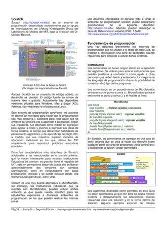 Scratch 
Scratch (http://scratch.mit.edu/) es un entorno de 
programación desarrollado recientemente por un grupo 
de investigadores del Lifelong Kindergarten Group del 
Laboratorio de Medios del MIT, bajo la dirección del Dr. 
Michael Resnick. 
Ilustración 3-2(b): Área de trabajo de Scratch 
(Ver imagen con mayor tamaño en el Anexo 8) 
Aunque Scratch es un proyecto de código abierto, su 
desarrollo es cerrado. El código fuente se ofrece de 
manera libre y gratuita. Actualmente hay disponibles 
versiones oficiales para Windows, Mac y Sugar (XO); 
Además, hay versiones no oficiales para Linux. 
Este entorno de programación aprovecha los avances 
en diseño de interfaces para hacer que la programación 
sea más atractiva y accesible para todo aquel que se 
enfrente por primera vez a aprender a programar. Según 
sus creadores, fue diseñado como medio de expresión 
para ayudar a niños y jóvenes a expresar sus ideas de 
forma creativa, al tiempo que desarrollan habilidades de 
pensamiento algorítmico y de aprendizaje del Siglo XXI, 
a medida que sus maestros superan modelos de 
educación tradicional en los que utilizan las TIC 
simplemente para reproducir prácticas educativas 
obsoletas. 
Entre las características más atractivas de Scratch, 
adicionales a las mencionadas en el párrafo anterior, 
que lo hacen interesante para muchas Instituciones 
Educativas se cuentan: es gratuito, tiene el respaldo del 
MIT, está en permanente desarrollo (cada año se liberan 
aproximadamente dos versiones con cambios 
significativos), corre en computadores con bajas 
prestaciones técnicas y se puede ejecutar desde una 
memoria USB (pen drive), entre otras. 
Scratch es una muy buena alternativa a MicroMundos; 
sin embargo, las Instituciones Educativas que ya 
cuentan con MicroMundos, pueden utilizar ambos 
entornos ya que puede resultar benéfico para los 
estudiantes exponerlos a diferentes ambientes de 
programación en los que puedan realizar las mismas 
cosas. 
Los docentes interesados en conocer más a fondo el 
ambiente de programación Scratch, puede descargarlo 
gratuitamente de la siguiente dirección: 
http://scratch.mit.edu/. Además, pueden descargar la 
Guía de Referencia en español (PDF; 1.5MB): 
http://www.eduteka.org/pdfdir/ScratchGuiaReferencia.pdf 
Fundamentos de programación 
Una vez descritos brevemente los entornos de 
programación que se utilizan a lo largo de esta Guía, se 
tratarán a continuación una serie de conceptos básicos 
requeridos para empezar a utilizar dichos entornos. 
COMENTARIOS 
Los comentarios no tienen ningún efecto en la ejecución 
del algoritmo. Se utilizan para aclarar instrucciones que 
puedan prestarse a confusión o como ayuda a otras 
personas que deben leerlo y entenderlo. La mayoría de 
los lenguajes de programación ofrecen la posibilidad de 
comentar el código de los programas. 
Los comentarios en un procedimiento de MicroMundos 
se hacen con el punto y coma (;). MicroMundos ignora el 
texto entre el punto y coma (;) y el final de la línea. 
MicroMundos 
para lectura 
local "valorUno ; declarar variables y constantes 
local "ValorDos 
pregunta [Ingrese el primer valor ] ; ingresar valorUno 
da "valorUno respuesta 
pregunta [Ingrese el segundo valor ] ; ingresar valorDos 
da "valorDos respuesta 
muestra frase [El primer valor es ] :valorUno 
muestra frase [El segundo valor es ] :valorDos 
fin 
En Scratch, los comentarios se agregan en una caja de 
texto amarilla que se crea al hacer clic derecho sobre 
cualquier parte del área de programas (zona central gris) 
y seleccionar la opción “añadir comentario”. 
Scratch 
Los algoritmos diseñados como ejemplos en esta Guía 
no están optimizados ya que con ellos se busca mostrar 
explicita y detalladamente las operaciones básicas 
requeridas para una solución y no la forma óptima de 
solución. Algunos ejemplos exponen de manera 
Pág.39 - 9-nov-09 - Segunda Edición - Descargue gratuitamente esta Guía: http://www.eduteka.org/GuiaAlgoritmos.php 
 
