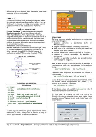 deliberada la forma larga y poco elaborada, para luego 
presentar la forma optimizada. 
EJEMPLO 3-2 
Escribir un procedimiento que se llame triangulo para hallar el área 
de un triángulo rectángulo cuya Base mide 3 cm, la Altura 4 cm y la 
Hipotenusa 5 cm. Introducir en el código comentarios que aclaren lo 
que está sucediendo en cada uno de los pasos importantes. 
R/ 
ANÁLISIS DEL PROBLEMA 
Formular el problema: Ya se encuentra claramente planteado. 
Resultados esperados: El área de un triángulo rectángulo. 
Datos disponibles: Base, Altura, Hipotenusa, tipo de triángulo. La 
incógnita es el área y todos los valores son constantes. El valor de la 
hipotenusa se puede omitir. El estudiante debe preguntarse si sus 
conocimientos actuales de matemáticas le permiten resolver este 
problema; de no ser así, debe plantear una estrategia para obtener 
los conocimientos requeridos. 
Restricciones: Utilizar las medidas dadas. 
Procesos necesarios: Guardar en dos variables (BASE y ALTURA) 
los valores de Base y Altura; Guardar en una constante (DIV) el 
divisor 2; aplicar la fórmula BASE*ALTURA/DIV y guardar el 
resultado en la variable AREA; comunicar el resultado (AREA). 
DISEÑO DEL ALGORITMO 
TRADUCCIÓN DEL ALGORITMO 
MicroMundos 
para triángulo 
local "div ;declara las constantes como locales. 
local "base 
local "altura 
local "área ;declara esta variable como local. 
da "div 2 ;almacena 2 en la constante div (div=2) 
da "base 3 ;equivalente a base=3 
da "altura 4 
da "área :base * :altura / :div ;aplica la fórmula. 
muestra :área ;reporta el contenido de la variable área 
fin 
Tal como se puede comprobar al ejecutar el procedimiento anterior, 
el texto entre un punto y coma y el final de una línea de código no 
produce ningún resultado, ni causa errores de sintaxis. 
Scratch 
PROCESOS 
Se llama procesos a todas las instrucciones contenidas 
en un algoritmo para: 
• declarar variables y constantes (solo en 
MicroMundos); 
• asignar valores iniciales a variables y constantes; 
• leer datos que suministra el usuario por medio del 
teclado o del ratón (mouse); 
• realizar operaciones matemáticas (aplicar fórmulas); 
• reportar o mostrar contenidos de variables y 
constantes; 
• mostrar en pantalla resultados de procedimientos 
activados por el programa. 
Vale la pena recordar que la declaración de variables y 
constantes se realiza en MicroMundos de la siguiente 
forma: 
local “nombreVariable (Ej. local “altura). 
La sintaxis para asignación de un valor a una variable o 
constante es: 
da “nombreVariable Valor (Ej. da “altura 4). 
Luego de asociar valores a variables o constantes, estas 
se pueden utilizar anteponiendo dos puntos (:) al 
nombre de la variable o constante: 
da “nuevaAltura 2 + :altura 
El Mando da asigna a la variable nuevaAltura el valor 2 
más el contenido de la variable altura. 
Por otra parte, al momento de crear una variable en 
Scratch, el entorno pregunta si esta será visible “para 
todos los objetos” (global) o solo será visible “para este 
objeto” (local). 
Scratch 
Pág.40 - 9-nov-09 - Segunda Edición - Descargue gratuitamente esta Guía: http://www.eduteka.org/GuiaAlgoritmos.php 
 