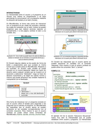 INTERACTIVIDAD 
La interactividad entre el usuario y el programa es un 
recurso muy valioso en programación y se logra 
permitiendo la comunicación con el programa mediante 
la utilización del teclado y/o el ratón (mouse). 
En MicroMundos, la forma más común de interactuar 
con un programa es por medio de controles y botones, 
los cuales se manipulan con el ratón. Ambos se pueden 
programar para que realicen acciones (ejecutar un 
procedimiento, ir a otra página, cambiar el valor a una 
variable, etc). 
MicroMundos 
Ilustración 3-3: Con el ratón se puede hacer clic sobre los Botones y 
deslizar el indicador de los Controles (a la izquierda disminuye y 
hacia la derecha aumenta). 
En Scratch algunos objetos se les puede dar forma de 
botón y programarlos para que cumplan la misma 
función que cumplen estos en MicroMundos. Respecto a 
los controles, en Scratch cada variable se puede 
convertir en un control deslizante. Basta con hacer clic 
derecho sobre cualquier variable que se muestre en el 
escenario y seleccionar “deslizador”; luego se hace clic 
derecho nuevamente y se eligen los valores mínimo y 
máximo que puede almacenar esa variable mediante la 
manipulación con el deslizador. 
Scratch 
Otra forma de interactuar con un programa consiste en 
que el usuario utilice el teclado para responder a las 
preguntas que le plantea el programa. En MicroMundos 
las respuestas que el usuario aporta se pueden 
almacenar en las variables correspondientes con el 
comando respuesta. Para mostrar lo que el usuario 
contesta se puede utilizar varios comandos de 
MicroMundos (mostrar, escribe, anuncia, anuncia frase). 
MicroMundos 
Ilustración 3-4: Los comandos pregunta y respuesta permiten 
interactuar con el usuario para obtener información de él. 
Scratch 
Ilustración 3-5: Los comandos pregunta y respuesta permiten 
interactuar con el usuario para obtener información de él. 
En Scratch las respuestas que el usuario aporta se 
pueden almacenar en variables con el comando 
respuesta. Para mostrar lo que el usuario contesta se 
puede utilizar los comandos “decir” y “pensar”. 
EJEMPLO 3-3 
MicroMundos 
para lectura 
local "valorUno ; declarar variables y constantes 
local "ValorDos 
pregunta [Ingrese el primer valor ] ; ingresar valorUno 
da "valorUno respuesta 
pregunta [Ingrese el segundo valor ] ; ingresar valorDos 
da "valorDos respuesta 
muestra frase [El primer valor es ] :valorUno 
muestra frase [El segundo valor es ] :valorDos 
fin 
Scratch 
El ejemplo 3-6 de la sección “Estructura Secuencial” 
ilustra muy bien la interactividad que se puede 
establecer entre usuario y programa. La interactividad 
Pág.41 - 9-nov-09 - Segunda Edición - Descargue gratuitamente esta Guía: http://www.eduteka.org/GuiaAlgoritmos.php 
 