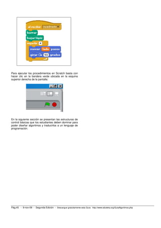 Para ejecutar los procedimientos en Scratch basta con 
hacer clic en la bandera verde ubicada en la esquina 
superior derecha de la pantalla: 
En la siguiente sección se presentan las estructuras de 
control básicas que los estudiantes deben dominar para 
poder diseñar algoritmos y traducirlos a un lenguaje de 
programación. 
Pág.45 - 9-nov-09 - Segunda Edición - Descargue gratuitamente esta Guía: http://www.eduteka.org/GuiaAlgoritmos.php 
 