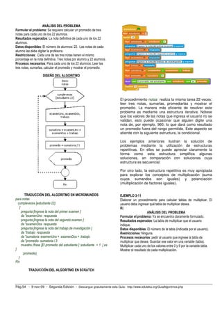 ANÁLISIS DEL PROBLEMA 
Formular el problema: Se requiere calcular un promedio de tres 
notas para cada uno de los 22 alumnos. 
Resultados esperados: La nota definitiva de cada uno de los 22 
alumnos. 
Datos disponibles: El número de alumnos: 22. Las notas de cada 
alumno las debe digitar la profesora. 
Restricciones: Cada una de las tres notas tienen el mismo 
porcentaje en la nota definitiva. Tres notas por alumno y 22 alumnos. 
Procesos necesarios: Para cada uno de los 22 alumnos: Leer las 
tres notas, sumarlas, calcular el promedio y mostrar el promedio. 
DISEÑO DEL ALGORITMO 
TRADUCCIÓN DEL ALGORITMO EN MICROMUNDOS 
para notas 
cumpleveces [estudiante 22] 
[ 
pregunta [Ingrese la nota del primer examen ] 
da "examenUno respuesta 
pregunta [Ingrese la nota del segundo examen ] 
da "examenDos respuesta 
pregunta [Ingrese la nota del trabajo de investigación ] 
da "trabajo respuesta 
da "sumatoria :examenUno + :examenDos + :trabajo 
da "promedio :sumatoria / 3 
muestra (frase [El promedio del estudiante ] :estudiante + 1 [ es 
] 
:promedio) 
] 
Fin 
TRADUCCIÓN DEL ALGORITMO EN SCRATCH 
El procedimiento notas realiza la misma tarea 22 veces: 
leer tres notas, sumarlas, promediarlas y mostrar el 
promedio. La manera más eficiente de resolver este 
problema es mediante una estructura iterativa. Nótese 
que los valores de las notas que ingresa el usuario no se 
validan, esto puede ocasionar que alguien digite una 
nota de, por ejemplo, 960; lo que dará como resultado 
un promedio fuera del rango permitido. Este aspecto se 
atiende con la siguiente estructura, la condicional. 
Los ejemplos anteriores ilustran la solución de 
problemas mediante la utilización de estructuras 
repetitivas. En ellos se puede apreciar claramente la 
forma como esta estructura simplifica algunas 
soluciones, en comparación con soluciones cuya 
estructura es secuencial. 
Por otro lado, la estructura repetitiva es muy apropiada 
para explorar los conceptos de multiplicación (suma 
cuyos sumandos son iguales) y potenciación 
(multiplicación de factores iguales). 
EJEMPLO 3-11 
Elaborar un procedimiento para calcular tablas de multiplicar. El 
usuario debe ingresar qué tabla de multiplicar desea. 
R/. 
ANÁLISIS DEL PROBLEMA 
Formular el problema: Ya se encuentra claramente formulado. 
Resultados esperados: La tabla de multiplicar que el usuario 
indique. 
Datos disponibles: El número de la tabla (indicada por el usuario). 
Restricciones: Ninguna. 
Procesos necesarios: pedir al usuario que ingrese la tabla de 
multiplicar que desea. Guardar ese valor en una variable (tabla). 
Multiplicar cada uno de los valores entre 0 y 9 por la variable tabla. 
Mostrar el resultado de cada multiplicación. 
Pág.54 - 9-nov-09 - Segunda Edición - Descargue gratuitamente esta Guía: http://www.eduteka.org/GuiaAlgoritmos.php 
 