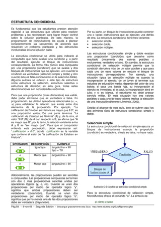 ESTRUCTURA CONDICIONAL 
Es fundamental que los estudiantes presten atención 
especial a las estructuras que utilizan para resolver 
problemas y las reconozcan para lograr mayor control 
sobre la solución planteada. De esta manera, la 
programación de computadores les ayuda a planear 
conscientemente las secuencias de acciones que 
resuelven un problema planteado y las estructuras 
involucradas en una solución dada. 
La estructura condicional se utiliza para indicarle al 
computador que debe evaluar una condición y, a partir 
del resultado, ejecutar el bloque de instrucciones 
correspondiente. La forma más común está compuesta 
por una proposición (condición) que se evalúa y dos 
bloques de instrucciones que se ejecutan, uno cuando la 
condición es verdadera (selección simple y doble) y otro 
cuando ésta es falsa (únicamente en la selección doble). 
Algunos autores se refieren a este tipo de estructura 
como estructura de selección, estructura selectiva o 
estructura de decisión; en esta guía, todas estas 
denominaciones son consideradas sinónimas. 
Para que una proposición (frase declarativa) sea valida, 
debe poder afirmarse que es verdadera o falsa. En 
programación, se utilizan operadores relacionales (<, =, 
>) para establecer la relación que existe entre dos 
elementos de la proposición. Por ejemplo, “La 
calificación de Esteban en Historia es mayor que 6.0”, es 
una proposición valida. De una parte tenemos “La 
calificación de Esteban en Historia” (A) y, de la otra, el 
valor “6.0” (B); de A con respecto a B, se afirma que “A 
es mayor que B”, por lo tanto, la relación existente entre 
A y B es “ser mayor que”. Para que el computador 
entienda esta proposición, debe expresarse así: 
“:calificación > 6.0”, donde :calificación es la variable 
que contiene el valor de “la calificación de Esteban en 
Historia”. 
OPERADOR DESCRIPCIÓN EJEMPLO 
= 
Igual que :ánguloUno = 90 
:tipo = “SI 
< 
Menor que :ánguloUno < 90 
> 
Mayor que :ánguloUno > 90 
Adicionalmente, las proposiciones pueden ser sencillas 
o compuestas. Las proposiciones compuestas se forman 
con dos o más proposiciones sencillas unidas por 
operadores lógicos (y, o, no). Cuando se unen dos 
proposiciones por medio del operador lógico “y”, 
significa que ambas proposiciones deben ser 
verdaderas (conjunción). Cuando se unen dos 
proposiciones por medio del operador lógico “o”, 
significa que por lo menos una de las dos proposiciones 
debe ser verdadera (disyunción). 
Por su parte, un bloque de instrucciones puede contener 
una o varias instrucciones que se ejecutan una detrás 
de otra. La estructura condicional tiene tres variantes: 
• selección simple. 
• selección doble. 
• selección múltiple. 
Las estructuras condicionales simple y doble evalúan 
una proposición (condición) que devuelve como 
resultado únicamente dos valores posibles y 
excluyentes: verdadero o falso. En cambio, la estructura 
condicional de selección múltiple permite que la 
condición devuelva más de un valor posible y que para 
cada uno de esos valores se ejecute el bloque de 
instrucciones correspondiente. Por ejemplo, una 
situación típica de selección múltiple es cuando la 
incorporación al ejercito, de un joven al terminar sus 
estudios de educación media, depende del color de una 
balota: si saca una balota roja, su incorporación al 
ejercito es inmediata; si es azul, la incorporación será en 
julio; y si es blanca, el estudiante no debe prestar 
servicio militar. En esta situación hay tres valores 
posibles y cada uno de esos valores implica la ejecución 
de una instrucción diferente (Jiménez, 2002). 
Debido al alcance de esta guía, solo se cubren aquí los 
dos primeros tipos de estructura condicional: simple y 
doble. 
Selección simple 
La estructura condicional de selección simple ejecuta un 
bloque de instrucciones cuando la proposición 
(condición) es verdadera; si esta es falsa, no hace nada. 
Ilustración 3-9: Modelo de estructura condicional simple. 
Para la estructura condicional de selección simple, 
MicroMundos ofrece el comando “si”. La sintaxis es: 
si cierto-o-falso 
Pág.58 - 9-nov-09 - Segunda Edición - Descargue gratuitamente esta Guía: http://www.eduteka.org/GuiaAlgoritmos.php 
 