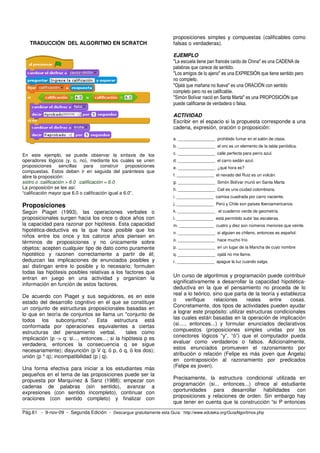 TRADUCCIÓN DEL ALGORITMO EN SCRATCH 
En este ejemplo, se puede observar la sintaxis de los 
operadores lógicos (y, o, no), mediante los cuales se unen 
proposiciones sencillas para construir proposiciones 
compuestas. Estos deben ir en seguida del paréntesis que 
abre la proposición: 
siotro o :calificación > 6.0 :calificación = 6.0 
La proposición se lee así: 
“calificación mayor que 6.0 o calificación igual a 6.0”. 
Proposiciones 
Según Piaget (1993), las operaciones verbales o 
proposicionales surgen hacia los once o doce años con 
la capacidad para razonar por hipótesis. Esta capacidad 
hipotética-deductiva es la que hace posible que los 
niños entre los once y los catorce años piensen en 
términos de proposiciones y no únicamente sobre 
objetos; acepten cualquier tipo de dato como puramente 
hipotético y razonen correctamente a partir de él; 
deduzcan las implicaciones de enunciados posibles y 
así distingan entre lo posible y lo necesario; formulen 
todas las hipótesis posibles relativas a los factores que 
entran en juego en una actividad y organicen la 
información en función de estos factores. 
De acuerdo con Piaget y sus seguidores, es en este 
estado del desarrollo cognitivo en el que se constituye 
un conjunto de estructuras proposicionales basadas en 
lo que en teoría de conjuntos se llama un "conjunto de 
todos los subconjuntos". Esta estructura está 
conformada por operaciones equivalentes a ciertas 
estructuras del pensamiento verbal, tales como 
implicación (p -> q: si..., entonces...; si la hipótesis p es 
verdadera, entonces la consecuencia q se sigue 
necesariamente); disyunción (p V q; ó p, ó q, ó los dos); 
unión (p ^ q); incompatibilidad (p | q). 
Una forma efectiva para iniciar a los estudiantes más 
pequeños en el tema de las proposiciones puede ser la 
propuesta por Marquínez & Sanz (1988): empezar con 
cadenas de palabras (sin sentido), avanzar a 
expresiones (con sentido incompleto), continuar con 
oraciones (con sentido completo) y finalizar con 
proposiciones simples y compuestas (calificables como 
falsas o verdaderas). 
EJEMPLO 
"La escuela tiene pan francés caído de China" es una CADENA de 
palabras que carece de sentido. 
"Los amigos de lo ajeno" es una EXPRESIÓN que tiene sentido pero 
no completo. 
"Ojalá que mañana no llueva" es una ORACIÓN con sentido 
completo pero no es calificable. 
"Simón Bolívar nació en Santa Marta" es una PROPOSICIÓN que 
puede calificarse de verdadera o falsa. 
ACTIVIDAD 
Escribir en el espacio si la propuesta corresponde a una 
cadena, expresión, oración o proposición: 
a. ________________ prohibido fumar en el salón de clase. 
b. ________________ el oro es un elemento de la tabla periódica. 
c. ________________ calle perfecta para perro azul. 
d. ________________ el carro sedán azul. 
e. ________________ ¿qué hora es? 
f. ________________ el nevado del Ruiz es un volcán. 
g. ________________ Simón Bolívar murió en Santa Marta 
h. ________________ Cali es una ciudad colombiana. 
i. ________________ camisa cuadrada por carro naciente. 
j. ________________ Perú y Chile son países Iberoamericanos. 
k. ________________ el cuaderno verde de geometría. 
l. ________________ está permitido subir las escaleras. 
m. _______________ cuatro y diez son números menores que veinte. 
n. ________________ si alguien es chileno, entonces es español. 
o. ________________ hace mucho frío 
p. ________________ en un lugar de la Mancha de cuyo nombre 
q. ________________ ojalá no me llame. 
r. ________________ apague la luz cuando salga. 
Un curso de algoritmos y programación puede contribuir 
significativamente a desarrollar la capacidad hipotética-deductiva 
en la que el pensamiento no proceda de lo 
real a lo teórico, sino que parta de la teoría y establezca 
o verifique relaciones reales entre cosas. 
Concretamente, dos tipos de actividades pueden ayudar 
a lograr este propósito: utilizar estructuras condicionales 
las cuales están basadas en la operación de implicación 
(si...., entonces...) y formular enunciados declarativos 
compuestos (proposiciones simples unidas por los 
conectores lógicos “y”, “ó”) que el computador pueda 
evaluar como verdaderos o falsos. Adicionalmente, 
estos enunciados promueven el razonamiento por 
atribución o relación (Felipe es más joven que Ángela) 
en contraposición al razonamiento por predicados 
(Felipe es joven). 
Precisamente, la estructura condicional utilizada en 
programación (si... entonces...) ofrece al estudiante 
oportunidades para desarrollar habilidades con 
proposiciones y relaciones de orden. Sin embargo hay 
que tener en cuenta que la construcción “si P entonces 
Pág.61 - 9-nov-09 - Segunda Edición - Descargue gratuitamente esta Guía: http://www.eduteka.org/GuiaAlgoritmos.php 
 