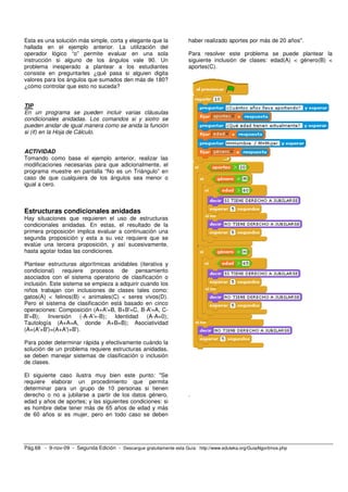 Esta es una solución más simple, corta y elegante que la 
hallada en el ejemplo anterior. La utilización del 
operador lógico “o” permite evaluar en una sola 
instrucción si alguno de los ángulos vale 90. Un 
problema inesperado a plantear a los estudiantes 
consiste en preguntarles ¿qué pasa si alguien digita 
valores para los ángulos que sumados den más de 180? 
¿cómo controlar que esto no suceda? 
TIP 
En un programa se pueden incluir varias cláusulas 
condicionales anidadas. Los comandos si y siotro se 
pueden anidar de igual manera como se anida la función 
si (if) en la Hoja de Cálculo. 
ACTIVIDAD 
Tomando como base el ejemplo anterior, realizar las 
modificaciones necesarias para que adicionalmente, el 
programa muestre en pantalla “No es un Triángulo” en 
caso de que cualquiera de los ángulos sea menor o 
igual a cero. 
Estructuras condicionales anidadas 
Hay situaciones que requieren el uso de estructuras 
condicionales anidadas. En estas, el resultado de la 
primera proposición implica evaluar a continuación una 
segunda proposición y esta a su vez requiere que se 
evalúe una tercera proposición, y así sucesivamente, 
hasta agotar todas las condiciones. 
Plantear estructuras algorítmicas anidables (iterativa y 
condicional) requiere procesos de pensamiento 
asociados con el sistema operatorio de clasificación o 
inclusión. Este sistema se empieza a adquirir cuando los 
niños trabajan con inclusiones de clases tales como: 
gatos(A) < felinos(B) < animales(C) < seres vivos(D). 
Pero el sistema de clasificación está basado en cinco 
operaciones: Composición (A+A'=B, B+B'=C, B-A'=A, C-B'= 
B); Inversión (-A-A'=-B); Identidad (A-A=0); 
Tautología (A+A=A, donde A+B=B); Asociatividad 
(A+(A'+B')=(A+A')+B'). 
Para poder determinar rápida y efectivamente cuándo la 
solución de un problema requiere estructuras anidadas, 
se deben manejar sistemas de clasificación o inclusión 
de clases. 
El siguiente caso ilustra muy bien este punto: "Se 
requiere elaborar un procedimiento que permita 
determinar para un grupo de 10 personas si tienen 
derecho o no a jubilarse a partir de los datos género, 
edad y años de aportes; y las siguientes condiciones: si 
es hombre debe tener más de 65 años de edad y más 
de 60 años si es mujer, pero en todo caso se deben 
haber realizado aportes por más de 20 años". 
Para resolver este problema se puede plantear la 
siguiente inclusión de clases: edad(A) < género(B) < 
aportes(C). 
. 
Pág.68 - 9-nov-09 - Segunda Edición - Descargue gratuitamente esta Guía: http://www.eduteka.org/GuiaAlgoritmos.php 
 