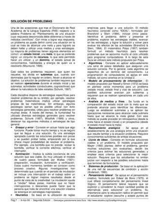 SOLUCIÓN DE PROBLEMAS 
Una de las acepciones que trae el Diccionario de Real 
Academia de la Lengua Española (RAE) respecto a la 
palabra Problema es “Planteamiento de una situación 
cuya respuesta desconocida debe obtenerse a través de 
métodos científicos”. Con miras a lograr esa respuesta, 
un problema se puede definir como una situación en la 
cual se trata de alcanzar una meta y para lograrlo se 
deben hallar y utilizar unos medios y unas estrategias. 
La mayoría de problemas tienen algunos elementos en 
común: un estado inicial; una meta, lo que se pretende 
lograr; un conjunto de recursos, lo que está permitido 
hacer y/o utilizar; y un dominio, el estado actual de 
conocimientos, habilidades y energía de quien va a 
resolverlo (Moursund, 1999). 
Casi todos los problemas requieren, que quien los 
resuelve, los divida en submetas que, cuando son 
dominadas (por lo regular en orden), llevan a alcanzar el 
objetivo. La solución de problemas también requiere que 
se realicen operaciones durante el estado inicial y las 
submetas, actividades (conductuales, cognoscitivas) que 
alteran la naturaleza de tales estados (Schunk, 1997). 
Cada disciplina dispone de estrategias específicas para 
resolver problemas de su ámbito; por ejemplo, resolver 
problemas matemáticos implica utilizar estrategias 
propias de las matemáticas. Sin embargo, algunos 
psicólogos opinan que es posible utilizar con éxito 
estrategias generales, útiles para resolver problemas en 
muchas áreas. A través del tiempo, la humanidad ha 
utilizado diversas estrategias generales para resolver 
problemas. Schunk (1997), Woolfolk (1999) y otros, 
destacan los siguientes métodos o estrategias de tipo 
general: 
• Ensayo y error : Consiste en actuar hasta que algo 
funcione. Puede tomar mucho tiempo y no es seguro 
que se llegue a una solución. Es una estrategia 
apropiada cuando las soluciones posibles son pocas 
y se pueden probar todas, empezando por la que 
ofrece mayor probabilidad de resolver el problema. 
Por ejemplo, una bombilla que no prende: revisar la 
bombilla, verificar la corriente eléctrica, verificar el 
interruptor. 
• Iluminación : Implica la súbita conciencia de una 
solución que sea viable. Es muy utilizado el modelo 
de cuatro pasos formulado por Wallas (1921): 
preparación, incubación, iluminación y verificación. 
Estos cuatro momentos también se conocen como 
proceso creativo. Algunas investigaciones han 
determinado que cuando en el periodo de incubación 
se incluye una interrupción en el trabajo sobre un 
problema se logran mejores resultados desde el 
punto de vista de la creatividad. La incubación ayuda 
a "olvidar" falsas pistas, mientras que no hacer 
interrupciones o descansos puede hacer que la 
persona que trata de encontrar una solución creativa 
se estanque en estrategias inapropiadas. 
• Heurística : Se basa en la utilización de reglas 
empíricas para llegar a una solución. El método 
heurístico conocido como “IDEAL”, formulado por 
Bransford y Stein (1984), incluye cinco pasos: 
Identificar el problema; definir y presentar el 
problema; explorar las estrategias viables; avanzar 
en las estrategias; y lograr la solución y volver para 
evaluar los efectos de las actividades (Bransford & 
Stein, 1984). El matemático Polya (1957) también 
formuló un método heurístico para resolver 
problemas que se aproxima mucho al ciclo utilizado 
para programar computadores. A lo largo de esta 
Guía se utilizará este método propuesto por Polya. 
• Algoritmos : Consiste en aplicar adecuadamente 
una serie de pasos detallados que aseguran una 
solución correcta. Por lo general, cada algoritmo es 
específico de un dominio del conocimiento. La 
programación de computadores se apoya en este 
método, tal como veremos en la Unidad 2. 
• Modelo de procesamiento de información : El 
modelo propuesto por Newell y Simon (1972) se basa 
en plantear varios momentos para un problema 
(estado inicial, estado final y vías de solución). Las 
posibles soluciones avanzan por subtemas y 
requieren que se realicen operaciones en cada uno 
de ellos. 
• Análisis de medios y fines : Se funda en la 
comparación del estado inicial con la meta que se 
pretende alcanzar para identificar las diferencias. 
Luego se establecen submetas y se aplican las 
operaciones necesarias para alcanzar cada submeta 
hasta que se alcance la meta global. Con este 
método se puede proceder en retrospectiva (desde la 
meta hacia el estado inicial) o en prospectiva (desde 
el estado inicial hacia la meta). 
• Razonamiento analógico : Se apoya en el 
establecimiento de una analogía entre una situación 
que resulte familiar y la situación problema. Requiere 
conocimientos suficientes de ambas situaciones. 
• Lluvia de ideas : Consiste en formular soluciones 
viables a un problema. El modelo propuesto por 
Mayer (1992) plantea: definir el problema; generar 
muchas soluciones (sin evaluarlas); decidir los 
criterios para estimar las soluciones generadas; y 
emplear esos criterios para seleccionar la mejor 
solución. Requiere que los estudiantes no emitan 
juicios con respecto a las posibles soluciones hasta 
que terminen de formularlas. 
• Sistemas de producción : Se basa en la aplicación 
de una red de secuencias de condición y acción 
(Anderson, 1990). 
• Pensamiento lateral : Se apoya en el pensamiento 
creativo, formulado por Edwar de Bono (1970), el 
cual difiere completamente del pensamiento lineal 
(lógico). El pensamiento lateral requiere que se 
exploren y consideren la mayor cantidad posible de 
alternativas para solucionar un problema. Su 
importancia para la educación radica en permitir que 
el estudiante: explore (escuche y acepte puntos de 
Pág.7 - 9-nov-09 - Segunda Edición - Descargue gratuitamente esta Guía: http://www.eduteka.org/GuiaAlgoritmos.php 
 