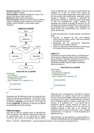 Resultados esperados: Un aviso que reporte si el estudiante 
“Aprobó” o “Reprobó” el examen. 
Datos disponibles: La calificación ingresada por el usuario. Para 
aprobar, la nota debe ser mayor o igual a 6.0. 
Restricciones: Aplicar el criterio de aprobación. 
Procesos necesarios: Solicitar al usuario que ingrese la calificación. 
Evaluar si la calificación es igual o superior a 6.0; en caso de ser 
verdadero, reportar “Aprobado”; en caso contrario, reportar 
“Reprobado”. 
DISEÑO DEL ALGORITMO 
TRADUCCIÓN DEL ALGORITMO 
para aprueba1 
local "calificación 
preguntas [Ingrese la Calificación] 
da "calificación respuesta 
siotro (o :calificación > 6.0 :calificación = 6.0) 
[ 
anuncia [Aprobado] 
] 
[ 
anuncia [Reprobado] 
] 
fin 
Obsérvese que MicroMundos arroja un mensaje de error 
cuando se ejecuta el procedimiento: “No sé cómo hacer 
preguntas en aprueba1”. Este error se produce porque 
el comando pregunta está mal escrito, en su lugar se 
escribió preguntas. El problema se soluciona al escribir 
correctamente el comando indicado. 
Fallas de lógica 
Este tipo de falla se presenta tanto en MicroMundos 
como en Scratch. Para identificar fallas de tipo lógico en 
un procedimiento que no se interrumpe en ningún 
momento y que arroja unos resultados, estos se deben 
revisar cuidadosamente. Uno de los procedimientos más 
utilizados es el que se conoce como prueba de 
escritorio. Esta consiste seguir paso a paso cada una de 
las instrucciones del procedimiento, asignando valores 
iniciales a variables y constantes y, realizando las 
operaciones indicadas en cada instrucción hasta llegar 
al final del procedimiento. Luego, comparar los 
resultados que produce la prueba de escritorio con los 
resultados que arroja el procedimiento; ambos conjuntos 
de resultados deben ser iguales. Esta metodología es 
viable cuando los procedimientos son sencillos, con 
pocas instrucciones. 
En caso de presentarse una falla de lógica, el estudiante 
debe: 
• Examinar el diagrama de flujo para detectar 
instrucciones que faltan, sobran o que se encuentran 
en la posición incorrecta 
• Asegurarse que las instrucciones representan 
rigurosamente el diagrama de flujo 
• Utilizar las opciones de MicroMundos y Scratch para 
ver la ejecución del programa en forma lenta. 
EJEMPLO 4-2 
Continuamos con el mismo ejemplo: Elaborar un procedimiento que 
pida al usuario una calificación, aplique el criterio de aprobación e 
imprima “Aprobado” o “Reprobado”, según sea el caso. Con el fin de 
ejemplificar una falla de lógica, se debe digitar en el área de 
procedimientos de MMP el siguiente código que representa el 
algoritmo del ejemplo 4-1. 
TRADUCCIÓN DEL ALGORITMO 
para aprueba2 
local "calificación 
pregunta [Ingrese la Calificación] 
da "calificación respuesta 
siotro (o :calificación < 6.0 :calificación = 6.0) 
[ 
anuncia [Aprobado] 
] 
[ 
anuncia [Reprobado] 
] 
fin 
Obsérvese que el procedimiento “aprueba2” se ejecuta 
correctamente; no aparece ningún error de sintaxis. 
Pero no funciona bien desde el punto de vista lógico. Si 
lo probamos con el valor 5, el procedimiento nos reporta 
que el estudiante aprobó la materia, cuando esto no es 
correcto. Si lo probamos con 7, nos reporta que el 
estudiante reprobó, cuando tampoco es exacto. En 
cambio, cuando lo probamos con 6 nos dice que el 
estudiante aprobó y este dato si es correcto. El 
problema radica en que en el comando siotro se digitó 
erróneamente “<” en lugar de “>”, tal como aparece en el 
diagrama de flujo. 
Adicionalmente, en este ejemplo se puede observar la 
sintaxis en MicroMundos de los operadores lógicos (y, o, 
Pág.70 - 9-nov-09 - Segunda Edición - Descargue gratuitamente esta Guía: http://www.eduteka.org/GuiaAlgoritmos.php 
 