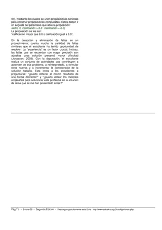 no), mediante los cuales se unen proposiciones sencillas 
para construir proposiciones compuestas. Estos deben ir 
en seguida del paréntesis que abre la proposición: 
siotro (o :calificación > 6.0 :calificación = 6.0) 
La proposición se lee así: 
“calificación mayor que 6.0 o calificación igual a 6.0”. 
En la detección y eliminación de fallas en un 
procedimiento, cuenta mucho la cantidad de fallas 
similares que el estudiante ha tenido oportunidad de 
resolver. La “experiencia” es un factor crucial; incluso, 
las fallas que se recuerdan con mayor precisión son 
aquellas cuya solución presentó mayor dificultad 
(Jonassen, 2003). Con la depuración, el estudiante 
realiza un conjunto de actividades que contribuyen a 
aprender de ese problema, a reinterpretarlo, a formular 
otros nuevos y a incrementar la comprensión de la 
solución hallada. Esta incita a los estudiantes a 
preguntarse: “¿puedo obtener el mismo resultado de 
una forma diferente?” y “¿puedo utilizar los métodos 
empleados para solucionar este problema en la solución 
de otros que se me han presentado antes?” 
Pág.71 - 9-nov-09 - Segunda Edición - Descargue gratuitamente esta Guía: http://www.eduteka.org/GuiaAlgoritmos.php 
 