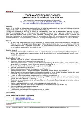 ANEXO 4 
PROGRAMACIÓN DE COMPUTADORES 
UNA PROPUESTA DE CURRÍCULO PARA SCRATCH 
Esta propuesta hace parte del “Modelo Curricular Interactivo de Informática” 
http://www.eduteka.org/modulos.php?catx=9&idSubX=280&ida=937&art=1 
http://www.eduteka.org/curriculo2/Herramientas.php?codMat=16 
Definición 
Scratch es un entorno de programación desarrollado por un grupo de investigadores del Lifelong Kindergarten Group del 
Laboratorio de Medios del MIT, bajo la dirección del Dr. Mitchel Resnick. 
Este entorno aprovecha los avances en diseño de interfaces para hacer que la programación sea más atractiva y 
accesible para todo aquel que se enfrente por primera vez a aprender a programar. Según sus creadores, fue diseñado 
como medio de expresión para ayudar a niños y jóvenes a expresar sus ideas de forma creativa, al tiempo que 
desarrollan habilidades de pensamiento lógico y de aprendizaje del Siglo XXI, a medida que sus maestros superan 
modelos de educación tradicional en los que utilizan las TIC simplemente para reproducir prácticas educativas obsoletas. 
Alcance 
- Se busca que el estudiante utilice tanto estructuras de control como el conjunto de instrucciones (bloques) que 
ofrece el entorno de programación Scratch para elaborar procedimientos con el fin de solucionar problemas, 
elaborar simulaciones o comunicar información. Los estudiantes no elaborarán programas complejos, sólo se 
concentrarán en la elaboración de procedimientos. 
Objetivo General 
- Al terminar la instrucción, el estudiante estará en capacidad de actuar creativamente para elaborar programas en 
Scratch que resuelvan situaciones planteadas por el docente tales como: historias interactivas, simulaciones y 
solución de problemas. 
Objetivos Específicos 
- Utilizar el sitio Web de Scratch y registrarse (Actividad 0) 
- Reconocer el entorno de trabajo de Scratch (actividad 0) 
- Utilizar apropiadamente las funciones básicas del entorno de trabajo de Scratch (abrir y cerrar programa, abrir y 
cerrar proyectos existentes, cambiar el lenguaje del entorno) (actividad 0) 
- Reconocer el entorno de trabajo del editor de pinturas (actividad 0) 
- Utilizar el editor de pinturas (Actividad 1) 
- Crear y editar objetos, disfraces, fondos y escenario (Actividad 1) 
- Dar instrucciones básicas a objetos (al presionar, por siempre, esperar, mover, etc) (actividad 1) 
- Crear historias interactivas con Scratch incorporando instrucciones como: pensar, pensar por N segundos, decir, 
decir por N segundos, cambiar disfraz e instrucciones de sonido (actividad 2) 
- Explicar en sus propias palabras qué es un evento y qué es un hilo (actividad 3) 
- Crear programas que manejen eventos (sensores) y multihilos (enviar a todos, al recibir, al presionar objeto, 
mostrar, esconder) (actividad 3 y actividad 4) 
- Reconocer las formas de documentar la funcionalidad de un Proyecto en Scratch (agregar comentarios, notas del 
proyecto). (actividad 4) 
- Realizar modificaciones a programas existentes para mejorarlos. (actividad 4) 
- Elaborar dibujos mediante el movimiento de objetos (funcionalidades de Lápiz) (Actividad 4B) 
- Utilizar operaciones matemáticas y booleanas 
- Crear y utilizar variables y listas 
- Compartir con otras personas los trabajos realizados en Scratch. 
CONTENIDOS 
Utilizar el sitio web de Scratch y registrarse 
o Acceder al sitio Web de Scratch 
o Explorar el sitio Web de Scratch 
o Registrarse en el sitio Web de Scratch 
Evaluación (Indicadores de logro) 
• Accede a la página Web de Scratch y se registra en ella. 
Períodos de clase: 1 
Actividades: 
Pág.78 - 9-nov-09 - Segunda Edición - Descargue gratuitamente esta Guía: http://www.eduteka.org/GuiaAlgoritmos.php 
 
