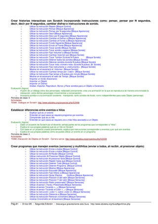 Crear historias interactivas con Scratch incorporando instrucciones como: pensar, pensar por N segundos, 
decir, decir por N segundos, cambiar disfraz e instrucciones de sonido. 
o Utilizar la instrucción Repetir [Bloque Control] 
o Utilizar la instrucción Pensar [Bloque Apariencia] 
o Utilizar la instrucción Pensar por N segundos [Bloque Apariencia] 
o Utilizar la instrucción Decir [Bloque Apariencia] 
o Utilizar la instrucción Decir por N segundos [Bloque Apariencia] 
o Utilizar la instrucción Cambiar el Disfraz a [Bloque Apariencia] 
o Utilizar la instrucción Cambiar el Fondo a [Bloque Apariencia] 
o Utilizar la instrucción Fondo Siguiente [Bloque Apariencia] 
o Utilizar la instrucción Enviar al Frente [Bloque Apariencia] 
o Utilizar la instrucción Tocar sonido [Bloque Sonido] 
o Utilizar la instrucción Tocar sonido y esperar [Bloque Sonido] 
o Utilizar la instrucción Fijar Volumen a [Bloque Sonido] 
o Utilizar la instrucción Cambiar Volumen por [Bloque Sonido] 
o Utilizar la instrucción Tocar Tambor Durante N Pulsos [Bloque Sonido] 
o Utilizar la instrucción Detener todos los sonidos [Bloque Sonido] 
o Utilizar la instrucción Silenciar sonidos durante N pulsos [Bloque Sonido] 
o Utilizar la instrucción Tocar nota <número nota> durante N pulsos [B. Sonido] 
o Utilizar la instrucción Fijar instrumento a <instrumento> [Bloque Sonido] 
o Mostrar en el escenario el Volumen [Bloque Sonido] 
o Utilizar la instrucción Cambiar tempo por <valor> [Bloque Sonido] 
o Utilizar la instrucción Fijar tempo a N pulsos por minuto [Bloque Sonido] 
o Mostrar en el escenario el valor de Tempo [Bloque Sonido] 
o Importar un fondo (Escenario) 
o Importar un Objeto 
o Importar un Disfraz 
o Grabar, Importar, Reproducir, Borrar y Parar sonidos para un Objeto o Escenario. 
Evaluación (logros) 
o A partir de un diálogo entre dos personajes, redactado previamente, crea una animación en la que se reproduzca de manera sincronizada la 
interacción entre dichos personajes (movimientos y conversación). 
o Incorpora sonidos a una animación existente, manejando tanto sonidos de fondo, como independientes para cada Objeto (personaje). 
Períodos de clase: 5 
Actividades: 
TEMA: Diálogos en Scratch http://www.eduteka.org/proyectos.php/5/2448 
Establecer diferencias entre eventos e hilos 
o Explicar qué es un evento 
o Entender en qué casos se requiere programar por eventos 
o Comprender qué es un hilo 
o Entender en qué casos se requiere uno o más hilos asociados a un Objeto 
Evaluación (logros) 
o Dado un proyecto de Scratch por el docente, señala partes de los programas que corresponden a “hilos” 
o Explica en sus propias palabras qué es un hilo en Scratch 
o Con base en un proyecto creado previamente, explica qué instrucciones corresponden a eventos y por qué son eventos. 
o Explica en sus propias palabras cómo se puede utilizar un evento en un programa. 
Períodos de clase: 2 
Actividades: 
TEMA: Interacción de Objetos en Scratch - Carrera carros http://www.eduteka.org/proyectos.php/5/2449 
Crear programas que manejen eventos (sensores) y multihilos (enviar a todos, al recibir, al presionar objeto) 
o Utilizar la instrucción Enviar a todos [Bloque Control] 
o Utilizar la instrucción Enviar a todos [Bloque Control] 
o Utilizar la instrucción Al Recibir [Bloque Control] 
o Utilizar instrucción Al Presionar Objeto [Bloque Control] 
o Utilizar la instrucción Al presionar tecla [Bloque Control] 
o Utilizar la instrucción Repetir hasta que [Bloque Control] 
o Utilizar la instrucción Detener Todo [Bloque Control] 
o Utilizar la instrucción Detener Programa [Bloque Control] 
o Utilizar la instrucción Mostrar [Bloque Apariencia] 
o Utilizar la instrucción Esconder [Bloque Apariencia] 
o Utilizar la instrucción Fijar Efecto a [Bloque Apariencia] 
o Utilizar la instrucción Quitar Efectos Gráficos [Bloque Apariencia] 
o Utilizar la instrucción Posición X del ratón [Bloque Sensores] 
o Utilizar la instrucción Posición Y del ratón [Bloque Sensores] 
o Utilizar la instrucción Ratón presionado? [Bloque Sensores] 
o Utilizar el sensor <Tecla> Presionada [Bloque Sensores] 
o Utilizar el sensor Tocando <...> [Bloque Sensores] 
o Utilizar el sensor Tocando el Color <...> [Bloque Sensores] 
o Utilizar la instrucción <color 1> sobre <color 2> [Bloque Sensores] 
o Utilizar la instrucción Distancia a [Bloque Sensores] 
o Utilizar la instrucción Reiniciar cronómetro [Bloque Sensores] 
o mostrar Cronómetro en el escenario [Bloque Sensores] 
Pág.81 - 9-nov-09 - Segunda Edición - Descargue gratuitamente esta Guía: http://www.eduteka.org/GuiaAlgoritmos.php 
 