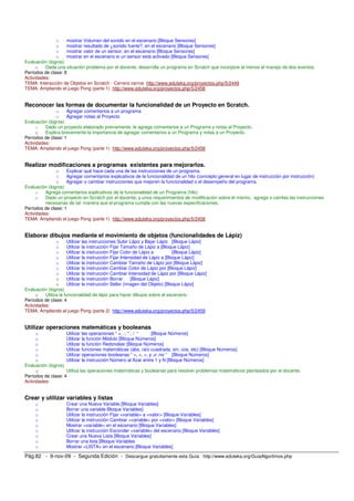 o mostrar Volumen del sonido en el escenario [Bloque Sensores] 
o mostrar resultado de ¿sonido fuerte?, en el escenario [Bloque Sensores] 
o mostrar valor de un sensor, en el escenario [Bloque Sensores] 
o mostrar en el escenario si un sensor está activado [Bloque Sensores] 
Evaluación (logros) 
o Dada una situación problema por el docente, desarrolla un programa en Scratch que incorpore al menos el manejo de dos eventos. 
Períodos de clase: 8 
Actividades: 
TEMA: Interacción de Objetos en Scratch - Carrera carros http://www.eduteka.org/proyectos.php/5/2449 
TEMA: Ampliando el juego Pong (parte 1) http://www.eduteka.org/proyectos.php/5/2458 
Reconocer las formas de documentar la funcionalidad de un Proyecto en Scratch. 
o Agregar comentarios a un programa 
o Agregar notas al Proyecto 
Evaluación (logros) 
o Dado un proyecto elaborado previamente, le agrega comentarios a un Programa y notas al Proyecto. 
o Explica brevemente la importancia de agregar comentarios a un Programa y notas a un Proyecto. 
Períodos de clase: 1 
Actividades: 
TEMA: Ampliando el juego Pong (parte 1) http://www.eduteka.org/proyectos.php/5/2458 
Realizar modificaciones a programas existentes para mejorarlos. 
o Explicar qué hace cada una de las instrucciones de un programa. 
o Agregar comentarios explicativos de la funcionalidad de un hilo (concepto general en lugar de instrucción por instrucción) 
o Agregar o cambiar instrucciones que mejoren la funcionalidad o el desempeño del programa. 
Evaluación (logros) 
o Agrega comentarios explicativos de la funcionalidad de un Programa (hilo) 
o Dado un proyecto en Scratch por el docente, y unos requerimientos de modificación sobre el mismo, agrega o cambia las instrucciones 
necesarias de tal manera que el programa cumpla con las nuevas especificaciones. 
Períodos de clase: 1 
Actividades: 
TEMA: Ampliando el juego Pong (parte 1) http://www.eduteka.org/proyectos.php/5/2458 
Elaborar dibujos mediante el movimiento de objetos (funcionalidades de Lápiz) 
o Utilizar las instrucciones Subir Lápiz y Bajar Lápiz [Bloque Lápiz] 
o Utilizar la instrucción Fijar Tamaño de Lápiz a [Bloque Lápiz] 
o Utilizar la instrucción Fijar Color de Lápiz a [Bloque Lápiz] 
o Utilizar la instrucción Fijar Intensidad de Lápiz a [Bloque Lápiz] 
o Utilizar la instrucción Cambiar Tamaño de Lápiz por [Bloque Lápiz] 
o Utilizar la instrucción Cambiar Color de Lápiz por [Bloque Lápiz] 
o Utilizar la instrucción Cambiar Intensidad de Lápiz por [Bloque Lápiz] 
o Utilizar la instrucción Borrar [Bloque Lápiz] 
o Utilizar la instrucción Sellar (imagen del Objeto) [Bloque Lápiz] 
Evaluación (logros) 
o Utiliza la funcionalidad de lápiz para hacer dibujos sobre el escenario. 
Períodos de clase: 4 
Actividades: 
TEMA: Ampliando el juego Pong (parte 2) http://www.eduteka.org/proyectos.php/5/2459 
Utilizar operaciones matemáticas y booleanas 
o Utilizar las operaciones “ +, -, * , / “ [Bloque Números] 
o Utilizar la función Módulo [Bloque Números] 
o Utilizar la función Redondear [Bloque Números] 
o Utilizar funciones matemáticas (abs, raíz cuadrada, sin, cos, etc) [Bloque Números] 
o Utilizar operaciones booleanas “ >, <, =, y ,o ,no “ [Bloque Números] 
o Utilizar la instrucción Número al Azar entre 1 y N [Bloque Números] 
Evaluación (logros) 
o Utiliza las operaciones matemáticas y booleanas para resolver problemas matemáticos planteados por el docente. 
Períodos de clase: 4 
Actividades: 
Crear y utilizar variables y listas 
o Crear una Nueva Variable [Bloque Variables] 
o Borrar una variable Bloque Variables] 
o Utilizar la instrucción Fijar <variable> a <valor> [Bloque Variables] 
o Utilizar la instrucción Cambiar <variable> por <valor> [Bloque Variables] 
o Mostrar <variable> en el escenario [Bloque Variables] 
o Utilizar la instrucción Esconder <variable> del escenario [Bloque Variables] 
o Crear una Nueva Lista [Bloque Variables] 
o Borrar una lista [Bloque Variables 
o Mostrar <LISTA> en el escenario [Bloque Variables] 
Pág.82 - 9-nov-09 - Segunda Edición - Descargue gratuitamente esta Guía: http://www.eduteka.org/GuiaAlgoritmos.php 
 