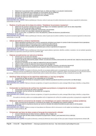Determinar lo que está permitido o prohibido hacer y/o utilizar para llegar a una solución (restricciones) 
 Identificar las condiciones que se plantean en la formulación de los problemas 
 Identificar los datos que pueden considerarse como fijos (constantes) 
 Identificar los datos que deben considerarse como variables 
 Identificar los datos que deben calcularse 
PERÍODOS DE CLASE: 3 
INDICADORES DE LOGRO: Dado un problema por el docente, realiza el cuarto paso de análisis (determinar las restricciones) siguiendo las indicaciones 
suministradas en clase. [F] 
» Realizar el quinto paso de la etapa de análisis: “Establecer los procesos necesarios”. 
 Determinar los procesos (operaciones) que permiten llegar a los resultados esperados a partir de los datos disponibles 
 Determinar las fórmulas que deben emplearse 
 Identificar como afectan las condiciones (restricciones) a los procesos 
 Identificar el orden en el que deben realizarse las operaciones 
 Dividir, si es el caso, un problema en otros más pequeños y fáciles de solucionar (procedimientos) 
PERÍODOS DE CLASE: 3 
INDICADORES DE LOGRO: Dado un problema por el docente, realiza el quinto paso de análisis (establecer los procesos necesarios) siguiendo las indicaciones 
suministradas en clase. [F] 
» Utilizar operadores y construir expresiones. 
 Utilizar operadores aritméticos para construir expresiones aritméticas que tengan en cuenta el orden de evaluación de los operadores 
 Utilizar operadores alfanuméricos para construir expresiones alfanuméricas 
 Utilizar operadores lógicos y relacionales para construir expresiones lógicas 
 Utilizar combinaciones apropiadas de operadores para construir expresiones de asignación 
PERÍODOS DE CLASE: 3 
INDICADORES DE LOGRO: Dado un problema por el docente que requiera plantear expresiones, identifica variables y constantes y las une mediante operadores 
para establecer las expresiones correctas que resuelvan el problema. [F] 
» Elaborar procedimientos con estructura iterativa. 
 Conocer qué es una estructura iterativa 
 Comprender en qué casos es ventajoso utilizar una estructura iterativa 
 Conocer qué tipo de instrucciones puede contener una estructura iterativa (instrucciones de control de ciclo, todas las instrucciones de la 
estructura secuencial) 
 Conocer los comandos con los cuales se implementa la estructura iterativa 
 Utilizar el orden correcto de ejecución de las instrucciones del algoritmo 
 Elaborar procedimientos con una estructura iterativa que contenga y controle a una estructura secuencial 
 Reflexionar sobre los tipos de problemas que requieren utilizar la estructura iterativa en la solución 
PERÍODOS DE CLASE: 6 
INDICADORES DE LOGRO: Sin ayuda de referencias, describe con sus propias palabras qué es en programación una estructura iterativa (de repetición). [F] 
Dado por el docente un problema que requiera para su solución una estructura iterativa (repetición), elabora un procedimiento con una estructura iterativa 
que contenga y controle una estructura secuencial; la solución debe incluir el análisis del problema, el diagrama de flujo y la prueba de escritorio. [F] 
» Identificar fallas de lógica en los algoritmos elaborados y sí las hay corregirlas. 
 Comprender las fallas de lógica no son detectables por el compilador 
 Realizar acciones correctivas en el programa cuando mediante la prueba de escritorio se encuentre una falla de lógica 
PERÍODOS DE CLASE: 2 
INDICADORES DE LOGRO: Dado por el docente un algoritmo y el respectivo procedimiento los cuales contengan fallas de lógica, identifica y corrige dichas 
fallas. [F] 
» Comprender la importancia de verificar los resultados que produce un programa de computador. 
 Comprender la importancia de verificar resultados 
 Comprender cómo se verifican los resultados de un programa 
PERÍODOS DE CLASE: 2 
INDICADORES DE LOGRO: Dado por el docente un algoritmo y el respectivo procedimiento los cuales contengan fallas de lógica, identifica y corrige dichas 
fallas. [F] 
Sin ayuda de referencias, explica con sus propias palabras cuál es la importancia de verificar los resultados que produce un programa de computador. [F] 
» Reflexionar sobre la conveniencia de emplear una metodología con pasos ordenados para analizar problemas. 
 Hacer conciencia de la importancia y conveniencia de emplear una metodología para analizar problemas 
 Reflexionar sobre la importancia de poner por escrito el resultado del análisis de problemas (para cada uno de los pasos) 
PERÍODOS DE CLASE: 1 
INDICADORES DE LOGRO: Elabora un ensayo en el que plasma sus reflexiones cobre la conveniencia o no de emplear una metodología con pasos ordenados 
para aprender a analizar problemas. [F] 
» Comprender qué tipos de datos acepta el lenguaje de programación utilizado. 
 Conocer diferentes tipos de datos (números, palabras, listas, arreglos, etc) 
 Conocer qué tipos de datos acepta el lenguaje de programación utilizado y qué tratamiento le da a cada tipo 
PERÍODOS DE CLASE: 3 
INDICADORES DE LOGRO: Sin ayuda de referencias, contrasta las diferencias entre los tipos de datos que acepta el lenguaje de programación utilizado. [F] 
Pág.89 - 9-nov-09 - Segunda Edición - Descargue gratuitamente esta Guía: http://www.eduteka.org/GuiaAlgoritmos.php 
 