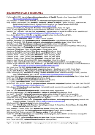 BIBLIOGRAFÍA CITADA O CONSULTADA 
21st Century Skills (2004): Logros indispensables para los estudiantes del Siglo XXI. [Consulta en línea: Eduteka, Marzo 16, 2009, 
http://www.eduteka.org/SeisElementos.php] 
Aebli, Hans (2001): 12 Formas básicas de enseñar, una didáctica basada en la psicología; Ediciones Narcea, Madrid. 
Banaji, Shakuntal  Burn, Andrew (2006): The rhetorics of creativity: a review of the literature. Centre for the Study of Children, Youth and 
Media, Institute of Education (University of London), Londres [consulta en línea: Creative Partnership, Abril 13, 2009, 
http://www.creative-partnerships.com/data/files/rhetorics-of-creativity-12.pdf] 
Beltrán, Luis Pompilio  Suárez, Alberto (1999): Matemáticas con tecnología aplicada 5; Prentice Hall, Bogotá. 
Bernays, P (1949): Lógica y ciencia; Actas del congreso internacional de filosofía de la ciencia, Colloque de Logique, Paris. 
Brandsford, John  Stein, Barry (1984): The IDEAL problem solver, [Consulta en línea de un resumen del contenido del libro: npsnet, Marzo 27, 
2004, http://www.npsnet.com/waletzky/BookSummaries/TheIDEALProblemSolver.html] 
Brown, Stephen  Walter, Marion (1990): The art of problem posing, [Consulta en línea: Questia, Marzo 27, 2007, 
http://www.questia.com/PM.qst?a=od=58818239] 
Bunge, Mario (1959): Metascientific queries; Ed. Charles C. Thomas, Springfield. 
Bustamante Arias, Alfonso (2007): Notas para un curso de Lógica y argumentación; Universidad Icesi, Cali, primera edición. 
Cajaraville Pegito, José A. (1989): Ordenador y educación matemática, algunas modalidades de uso; Editorial Síntesis, Madrid. 
Cantillo Parra, Lucila (1990): Matemática concreta 5, cuaderno de actividades; Editorial Voluntad, Bogotá. 
Caro Pineda, Silvina (2003): Lógica de programación y algoritmos; Centro de investigaciones para el desarrollo CIPADE, Uniboyacá, Tunja. 
Carreras Llorenç y Otros (2001): Cómo educar en valores; Narcea Ediciones, Madrid. 
Casasbuenas, Cecilia  Eslava, Carola (1985): Cubo mágico 4; Educar Editores, Bogotá. 
Casasbuenas, Cecilia  Cifuentes, Virginia (1998a): Cuenta jugando 4; Editorial Norma, Bogotá. 
Casasbuenas, Cecilia  Cifuentes, Virginia (1998b): Cuenta jugando 5; Editorial Norma, Bogotá. 
Castellanos, Ricardo  Ferreira, Gonzalo (2000a): Informática 1; Editorial Alfa Omega, Bogotá. 
Castellanos, Ricardo  Ferreira, Gonzalo (2000b): Informática 2; Editorial Alfa Omega, Bogotá. 
Castellanos, Ricardo  Ferreira, Gonzalo (2000c): Informática 3; Editorial Alfa Omega, Bogotá. 
Castellanos, María Victoria de  Torres, Gladis (1986): Sistema matemático 4; Editorial Norma, Bogotá. 
Castiblanco Paiba, Ana Cecilia  Castiblanco Paiba, José Antonio (1988): Practiquemos matemática 5; Intermedio Editores, Bogotá. 
Clements, Douglas H.  Meredith, Julie S. (1992): Research on Logo, effects and efficacy, [Consulta en Línea: Logo Foundation, MIT, Febrero 26 
de 2007, http://el.media.mit.edu/logo-foundation/pubs/papers/research_logo.html] 
Copi, Irving  Cohen, Carl (2000): Introducción a la Lógica; Editorial Limusa, México. 
Corbí Bellot, Antonio y Otros (1998): Fundamentos de programación, Volumen I: Metodología; Universidad de Alicante, España. 
Craft, Ana (2001): An Analysis of Research and Literature on Creativity in Education. Qualifications and Curriculum Authority. 
Creative Partnerships (2006): The rhetorics of creativity: a review of the literature; Institute of Education, University of London; [Consulta en 
Línea: Creative Partnerships, Abril 13 de 2009, http://www.creative-partnerships.com/research-resources/] 
Cuena, José (1986): Inteligencia artificial, sistemas expertos (sistemas basados en reglas y programación lógica); Alianza Editorial, Madrid. 
Daintith, John (1982): Diccionario de matemáticas; Editorial Norma, Bogotá. 
De Bono, Edward (1970): El pensamiento lateral, Editorial Paidos Ibérica, Barcelona. 
---------- (1992): El pensamiento creativo, Editorial Paidos Ibérica, Barcelona. 
Del Rio Gómez, Sara Luz (2003): Técnica de solución de problemas utilizando una computadora; [Consulta en Línea: Unam, Enero 15 de 2007, 
http://www.bibliodgsca.unam.mx/tesis/tes9sarg/toc.htm] 
Delors, Jacques (1996): La educación encierra un tesoro; Informe de la Unesco de la comisión internacional sobre la educación para el siglo XXI; 
Grupo Santillana, Madrid. 
Deval, Juan (2001): Aprender en la vida y en la escuela; Ediciones Morata, Madrid, segunda edición. 
Díaz Pulecio, Laura Jeannette (1993): Recreo matemático 5, cuaderno de actividades; Editorial Voluntad, Bogotá. 
Edie, Arvid R. Y Otros (1997): Engineering fundamentals and problem solving; McGraw Hill, Estados Unidos, tercera edición. 
Feicht, Louis (2000): Old computer tricks: Enhance algebraic thinking; Learning  Leading with technology, Volumen 27, Número 8. 
Ferrater Mora, José (1957): ¿Qué es la lógica?; Editorial Columba, Argentina. 
Gallardo Ruiz, José  García López, Carmen: Apuntes para la asignatura informática, diseño de algoritmos y programas; [Consulta en línea: 
Universidad de Málaga, Diciembre 8 de 2004, http://www.lcc.uma.es/personal/pepeg/mates] 
Gallo, Gonzalo (2004): El sentido de la vida; Periódicos Asociados, Bogotá. 
Gardner, Howard (1993): Creating minds: An anatomy of creativity seen through the lives of Freud, Einstein, Picasso, Stravinsky, Eliot, 
Graham and Gandhi. Basic Books, Nueva York. 
Garza, Rosa María  Leventhal, Susana (2000): Aprender cómo aprender; Editorial Trillas, México. 
Good, Thomas  Brophy, Jere (1996): Psicología Edutactiva Contemporánea; McGraw Hill, México, quinta edición. 
Gutiérrez, José Blun  Montenegro, Ignacio (1995): Juguemos con Logo 2; Fecón Ltda., Bogotá. 
Guzdial, Mark (2000): Soporte tecnológico para el aprendizaje basado en proyectos, Capítulo 3 del libro Aprendiendo con tecnología, Crhis 
Dede (compilador); Paidos, Argentina. 
Holloway, G.E.T. (1982): Percepción del espacio en el niño según Piaget; Ediciones Piados Ibérica, Barcelona. 
Iranzo, Pascual Julián (2005): Lógica simbólica para informáticos; Alfaomega, México. 
Pág.94 - 9-nov-09 - Segunda Edición - Descargue gratuitamente esta Guía: http://www.eduteka.org/GuiaAlgoritmos.php 
 